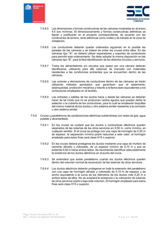 Pliego Técnico Normativo RIC N° 04
SEC - División de Ingeniería de Electricidad P á g i n a 38 | 90
7.9.8.5 Las dimensiones y formas constructivas de las cámaras mostradas en el anexo
4.5 son mínimas. El dimensionamiento y formas constructivas definitivas se
fijarán y justificarán en el proyecto correspondiente, de acuerdo con las
condiciones de terreno, tanto eléctricas como civiles y de tránsito en la zona de
instalación.
7.9.8.6 Los conductores deberán quedar ordenados siguiendo en lo posible las
paredes de las cámaras y se tratará de evitar los cruces entre ellos. En las
cámaras tipo "A", se deberá utilizar separadores y soportes de conductores
para permitir este ordenamiento. Se debe adoptar la misma disposición en las
cámaras tipo “B”, para la fácil identificación de los distintos circuitos y servicios.
7.9.8.7 Todos los alimentadores y/o circuitos que pasen por una cámara deberán
identificarse, utilizando para ello sistemas de marcado con materiales
resistentes a las condiciones ambientes que se encuentren dentro de las
cámaras.
7.9.8.8 Las uniones y derivaciones de conductores dentro de las cámaras se harán
utilizando métodos aprobados que garanticen que el aislamiento,
estanqueidad, protección mecánica y retardo a la llama sean equivalentes a los
conductores empleados en el tendido.
7.9.8.9 Las entradas y salidas de los ductos hacia y desde las cámaras se deberán
hacer de tal modo que no se produzcan cantos agudos que puedan dañar la
aislación o la cubierta de los conductores, para lo cual se emplearán boquillas
del mismo material de los ductos u otro sistema similar resistente a la corrosión
u otro sistema similar.
7.9.9 Cruces y paralelismos de canalizaciones eléctricas subterráneas con redes de gas, agua
potable y alcantarillado.
7.9.9.1 En los cruces se cuidará que los ductos o conductores eléctricos queden
separados de las tuberías de los otros servicios en 0,50 m, como mínimo, en
cualquier sentido. Si el cruce se protege con una capa de hormigón de 0,20 m
de espesor, la separación mínima podrá reducirse a este valor; el hormigón
empleado para estos fines será clase H15 o superior.
7.9.9.2 En los cruces deberá protegerse los ductos mediante una capa de mortero de
cemento afinado y coloreado, de un espesor mínimo de 0,10 m y que se
extienda 0,50 m hacia ambos lados. Se recomienda identificar adecuadamente
la existencia de los ductos eléctricos en el punto del cruce.
7.9.9.3 Se entenderá que existe paralelismo cuando los ductos eléctricos queden
dentro del volumen normal de excavación de las tuberías de otros servicios.
7.9.9.4 Los ductos eléctricos deberán protegerse en toda la extensión del paralelismo
con una capa de hormigón afinado y coloreado de 0,10 m de espesor y de
ancho equivalente a la suma de los diámetros de los ductos más 0,20 m a
ambos lados de ellos. No se aceptará la existencia o la colocación de tuberías
de otros servicios sobre o bajo este volumen. El hormigón empleado para estos
fines será clase H15 o superior.
 