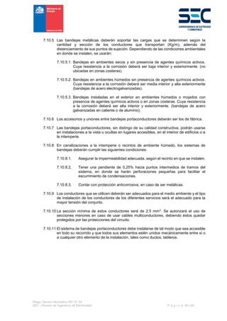 Pliego Técnico Normativo RIC N° 04
SEC - División de Ingeniería de Electricidad P á g i n a 40 | 90
7.10.5 Las bandejas metálicas deberán soportar las cargas que se determinen según la
cantidad y sección de los conductores que transportan (Kg/m), además del
distanciamiento de sus puntos de sujeción. Dependiendo de las condiciones ambientales
en donde se instalen, se usarán:
7.10.5.1. Bandejas en ambientes secos y sin presencia de agentes químicos activos.
Cuya resistencia a la corrosión deberá ser baja interior y exteriormente. (no
ubicadas en zonas costeras).
7.10.5.2. Bandejas en ambientes húmedos sin presencia de agentes químicos activos.
Cuya resistencia a la corrosión deberá ser media interior y alta exteriormente
(bandejas de acero electrogalvanizadas).
7.10.5.3. Bandejas instaladas en el exterior en ambientes húmedos o mojados con
presencia de agentes químicos activos o en zonas costeras. Cuya resistencia
a la corrosión deberá ser alta interior y exteriormente. (bandejas de acero
galvanizadas en caliente o de aluminio).
7.10.6 Los accesorios y uniones entre bandejas portaconductores deberán ser los de fábrica.
7.10.7 Las bandejas portaconductores, sin distingo de su calidad constructiva, podrán usarse
en instalaciones a la vista u ocultas en lugares accesibles, en el interior de edificios o a
la intemperie.
7.10.8 En canalizaciones a la intemperie o recintos de ambiente húmedo, los sistemas de
bandejas deberán cumplir las siguientes condiciones:
7.10.8.1. Asegurar la impermeabilidad adecuada, según el recinto en que se instalen.
7.10.8.2. Tener una pendiente de 0,25% hacia puntos intermedios de tramos del
sistema, en donde se harán perforaciones pequeñas para facilitar el
escurrimiento de condensaciones.
7.10.8.3. Contar con protección anticorrosiva, en caso de ser metálicas.
7.10.9 Los conductores que se utilicen deberán ser adecuados para el medio ambiente y el tipo
de instalación de los conductores de los diferentes servicios será el adecuado para la
mayor tensión del conjunto.
7.10.10 La sección mínima de estos conductores será de 2,5 mm2. Se autorizará el uso de
secciones menores en caso de usar cables multiconductores, debiendo éstos quedar
protegidos por las protecciones del circuito.
7.10.11 El sistema de bandejas portaconductores debe instalarse de tal modo que sea accesible
en todo su recorrido y que todos sus elementos estén unidos mecánicamente entre sí o
a cualquier otro elemento de la instalación, tales como ductos, tableros.
 