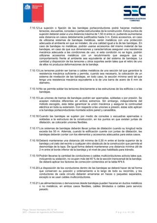 Pliego Técnico Normativo RIC N° 04
SEC - División de Ingeniería de Electricidad P á g i n a 41 | 90
7.10.12 La sujeción o fijación de las bandejas portaconductores podrá hacerse mediante
tensores, escuadras, consolas o partes estructurales de la construcción. Estos puntos de
sujeción deberán estar a una distancia máxima de 1,50 m entre sí, pudiendo aumentarse
esta distancia en casos debidamente justificados hasta 3 m. Estos accesorios, en caso
de utilizarse sistemas de bandejas metálicas, serán metálicos con una protección
adecuada al ambiente en que se instalen, de una calidad igual a la de las bandejas. En
caso de bandejas no metálicas, podrán usarse accesorios del mismo material de las
bandejas, en caso de que sus dimensiones y características aseguren una resistencia
mecánica adecuada a las condiciones de uso; si esta condición no se logra, podrán
utilizarse accesorios metálicos con un recubrimiento que asegure que su
comportamiento frente al ambiente sea equivalente al del sistema de bandejas. La
cantidad y disposición de los tensores u otros soportes serán tales que el retiro de uno
de ellos no produzca deformaciones de la bandeja.
7.10.13 Los tensores podrán ser barras o cables metálicos de una sección tal que garantice la
resistencia mecánica suficiente y permita, cuando sea necesario, la colocación de un
sistema de nivelación de las bandejas, en todo caso, la sección mínima será tal que
tenga una resistencia mecánica equivalente a la de una barra de acero de 6 mm de
diámetro.
7.10.14 No se permite soldar los tensores directamente a las estructuras de los edificios o a las
bandejas.
7.10.15 Las uniones de tramos de bandejas podrán ser apernadas, soldadas o por presión. Se
aceptan métodos diferentes en ambos extremos. Sin embargo, independiente del
método escogido, esta debe garantizar la unión mecánica y asegurar la continuidad
eléctrica en toda su extensión. Con respecto a las uniones a presión, éstas sólo aplican
a la bandeja portaconductores montada sobre pared y canastillos.
7.10.16 Cuando las bandejas se sujeten por medio de consolas o escuadras apernadas o
soldadas a la estructura de la construcción, en los puntos en que existan juntas de
dilatación, se colocarán uniones flexibles.
7.10.17 Los sistemas de bandejas deberán llevar juntas de dilatación cuando su longitud recta
exceda los 50 m. Además, cuando la edificación cuente con juntas de dilatación, las
bandejas deberán contar con los elementos y accesorios adecuados para estos casos.
7.10.18 Deberá mantenerse una distancia útil mínima de 0,30 m entre el borde superior de la
bandeja y el cielo del recinto o cualquier otro obstáculo de la construcción que permita el
desmontaje de la tapa. De igual forma deberá mantenerse una distancia mínima útil de
2 m entre el borde inferior de la bandeja y el nivel de piso habilitado para tránsito.
7.10.19 Podrán llevarse la cantidad de conductores o cables multiconductores activos tales que,
incluyendo su aislación, no ocupen más del 40 % de la sección transversal de la bandeja.
Se deberá aplicar los factores de corrección contenidos en la tabla Nº4.6.
7.10.20 La disposición de los conductores dentro de las bandejas se deberá hacer de tal forma
que conserven su posición y ordenamiento a lo largo de todo su recorrido, y los
conductores de cada circuito deberán amarrarse en haces o paquetes separados,
excepto si se usan cables multiconductores.
7.10.21 Las alimentaciones o derivaciones desde bandejas pueden hacerse en ductos metálicos
o no metálicos, en ambos casos flexibles, cables blindados o cables para servicio
pesado.
 