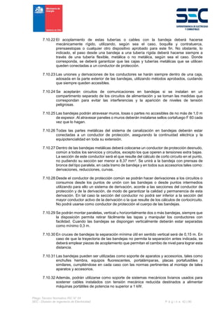 Pliego Técnico Normativo RIC N° 04
SEC - División de Ingeniería de Electricidad P á g i n a 42 | 90
7.10.22 El acoplamiento de estas tuberías o cables con la bandeja deberá hacerse
mecánicamente rígido, utilizando, según sea el caso, boquilla y contratuerca,
prensaestopas o cualquier otro dispositivo aprobado para este fin. No obstante, lo
indicado, el paso desde una bandeja a una tubería rígida deberá hacerse siempre a
través de una tubería flexible, metálica o no metálica, según sea el caso. Donde
corresponda, se deberá garantizar que las cajas y tuberías metálicas que se utilicen
queden conectadas a un conductor de protección.
7.10.23 Las uniones y derivaciones de los conductores se harán siempre dentro de una caja,
adosada en la parte exterior de las bandejas, utilizando métodos aprobados, cuidando
que siempre queden accesibles.
7.10.24 Se aceptarán circuitos de comunicaciones en bandejas si se instalan en un
compartimento separado de los circuitos de alimentación y se toman las medidas que
correspondan para evitar las interferencias y la aparición de niveles de tensión
peligrosas.
7.10.25 Las bandejas podrán atravesar muros, losas o partes no accesibles de no más de 1,0 m
de espesor. Al atravesar paneles o muros deberán instalarse sellos cortafuego F 60 cada
vez que lo hagan.
7.10.26 Todas las partes metálicas del sistema de canalización en bandejas deberán estar
conectadas a un conductor de protección, asegurando la continuidad eléctrica y la
equipotencialidad en toda su extensión.
7.10.27 Dentro de las bandejas metálicas deberá colocarse un conductor de protección desnudo,
común a todos los servicios y circuitos, excepto los que operen a tensiones extra bajas.
La sección de este conductor será el que resulte del cálculo de corto circuito en el punto,
no pudiendo su sección ser menor a 8,37 mm2. Se unirá a la bandeja con prensas de
bronce del tipo paralela, en cada tramo de bandeja y en todos sus accesorios tales como:
derivaciones, reducciones, curvas.
7.10.28 Desde el conductor de protección común se podrán hacer derivaciones a los circuitos o
consumos desde los puntos de unión con las bandejas o desde puntos intermedios
utilizando para ello un sistema de derivación, acorde a las secciones del conductor de
protección y de la derivación, de modo de garantizar la calidad y permanencia de esta
derivación. En tal caso la sección del conductor no podrá ser inferior a la sección del
mayor conductor activo de la derivación o la que resulte de los cálculos de cortocircuito.
No podrá usarse como conductor de protección el cuerpo de las bandejas.
7.10.29 Se podrán montar paralelas, vertical u horizontalmente dos o más bandejas, siempre que
la disposición permita retirar fácilmente las tapas y manipular los conductores con
facilidad. Cuando las bandejas se dispongan verticalmente deberán estar separadas
como mínimo 0,3 m.
7.10.30 En cruces de bandejas la separación mínima útil en sentido vertical será de 0,15 m. En
caso de que la trayectoria de las bandejas no permita la separación antes indicada, se
deberá emplear piezas de acoplamiento que permitan el cambio de nivel para lograr esta
distancia.
7.10.31 Las bandejas pueden ser utilizadas como soporte de aparatos y accesorios, tales como
enchufes hembra, equipos fluorescentes, portalámparas, placas portafusibles y
similares, cumpliéndose en cada caso con las normas pertinentes al montaje de tales
aparatos y accesorios.
7.10.32 Además, podrán utilizarse como soporte de sistemas mecánicos livianos usados para
sostener cables instalados con tensión mecánica reducida destinados a alimentar
máquinas portátiles de potencia no superior a 1 kW.
 