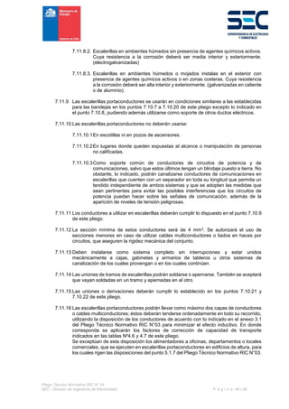 Pliego Técnico Normativo RIC N° 04
SEC - División de Ingeniería de Electricidad P á g i n a 44 | 90
7.11.8.2. Escalerillas en ambientes húmedos sin presencia de agentes químicos activos.
Cuya resistencia a la corrosión deberá ser media interior y exteriormente.
(electrogalvanizadas)
7.11.8.3. Escalerillas en ambientes húmedos o mojados instalas en el exterior con
presencia de agentes químicos activos o en zonas costeras. Cuya resistencia
a la corrosión deberá ser alta interior y exteriormente. (galvanizadas en caliente
o de aluminio).
7.11.9 Las escalerillas portaconductores se usarán en condiciones similares a las establecidas
para las bandejas en los puntos 7.10.7 a 7.10.20 de este pliego excepto lo indicado en
el punto 7.10.8, pudiendo además utilizarse como soporte de otros ductos eléctricos.
7.11.10 Las escalerillas portaconductores no deberán usarse:
7.11.10.1En escotillas ni en pozos de ascensores.
7.11.10.2En lugares donde queden expuestas al alcance o manipulación de personas
no calificadas.
7.11.10.3Como soporte común de conductores de circuitos de potencia y de
comunicaciones, salvo que estos últimos tengan un blindaje puesto a tierra. No
obstante, lo indicado, podrán canalizarse conductores de comunicaciones en
escalerillas que cuenten con un separador en toda su longitud que permita un
tendido independiente de ambos sistemas y que se adopten las medidas que
sean pertinentes para evitar las posibles interferencias que los circuitos de
potencia puedan hacer sobre las señales de comunicación, además de la
aparición de niveles de tensión peligrosas.
7.11.11 Los conductores a utilizar en escalerillas deberán cumplir lo dispuesto en el punto 7.10.9
de este pliego.
7.11.12 La sección mínima de estos conductores será de 4 mm2. Se autorizará el uso de
secciones menores en caso de utilizar cables multiconductores o liados en haces por
circuitos, que aseguren la rigidez mecánica del conjunto.
7.11.13 Deben instalarse como sistema completo sin interrupciones y estar unidos
mecánicamente a cajas, gabinetes y armarios de tableros u otros sistemas de
canalización de los cuales provengan o en los cuales continúen.
7.11.14 Las uniones de tramos de escalerillas podrán soldarse o apernarse. También se aceptará
que vayan soldadas en un tramo y apernadas en el otro.
7.11.15 Las uniones o derivaciones deberán cumplir lo establecido en los puntos 7.10.21 y
7.10.22 de este pliego.
7.11.16 Las escalerillas portaconductores podrán llevar como máximo dos capas de conductores
o cables multiconductores; éstos deberán tenderse ordenadamente en todo su recorrido,
utilizando la disposición de los conductores de acuerdo con lo indicado en el anexo 3.1
del Pliego Técnico Normativo RIC N°03 para minimizar el efecto inductivo. En donde
corresponda se aplicarán los factores de corrección de capacidad de transporte
indicados en las tablas Nº4.6 y 4.7 de este pliego.
Se exceptúan de esta disposición los alimentadores a oficinas, departamentos o locales
comerciales, que se ejecuten en escalerillas portaconductores en edificios de altura, para
los cuales rigen las disposiciones del punto 5.1.7 del Pliego Técnico Normativo RIC N°03.
 
