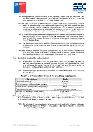 Pliego Técnico Normativo RIC N° 04
SEC - División de Ingeniería de Electricidad P á g i n a 45 | 90
7.11.17 Las escalerillas podrán atravesar muros, paredes u otras zonas no accesibles y sin
ventilación, de espesor máximo de 1,00 m, colocándose cubiertas de protección total que
se prolonguen un mínimo de 0,10 m a cada lado del muro.
7.11.18 Pueden instalarse horizontal o verticalmente atravesando muros o pisos en los cuales no
exista la posibilidad que los conductores se mojen con agua u otros líquidos; en estos
tramos verticales deberán colocarse cubiertas protectoras removibles de resistencia
mecánica adecuada, desde el piso hasta una altura mínima de 1,80 m. En los tramos
verticales los conductores deberán amarrarse convenientemente a los travesaños.
7.11.19 Todas las partes metálicas del sistema de canalización en escalerillas metálicas deberán
estar conectadas a un conductor de protección, asegurando la continuidad eléctrica en
toda su extensión. Para las derivaciones se deberá cumplir con lo prescrito en el punto
7.10.28 de este pliego.
7.11.20 Se podrán montar paralelas, vertical u horizontalmente dos o más escalerillas, siempre
que la disposición permita retirar fácilmente las tapas y manipular los conductores con
facilidad.
7.11.21 La distancia útil entre escalerillas deberá ser de 0,3 m como mínimo, cuando estén
colocadas unas sobre otras, en los cruces con otras escalerillas u otros sistemas de
ductos eléctricos deberá existir una distancia mínima de 0,15 m entre ellos.
7.12 Conductores en canastillos portaconductores
7.12.1 Los canastillos portaconductores son soportes de conductores formados por alambres
de acero normal o inoxidable, soldados formando una malla, plegada de modo de formar
una estructura de sección transversal rectangular; en caso de acero normal su
terminación será galvanizado en caliente o electrozincado.
7.12.2 Las características mínimas de los canastillos portaconductores serán las indicadas en
la tabla Nº4.16.
Tabla Nº 4.16: Características mínimas de los canastillos portaconductores
Característica Grado
Resistencia al impacto 5 Joules
Temperatura mínima de instalación y servicio -5 ºC
Temperatura máxima de instalación y servicio 60 ºC
Propiedades eléctricas Continuidad eléctrica / Aislante*
Resistencia a la propagación de la llama No propagador
Nota: *Continuidad para canastillos de servicio metálicos o aislamiento para canastillos de servicio no metálicos.
Nota: El cumplimiento de estas características se realizará según los protocolos de análisis y/o ensayos
de seguridad de productos eléctricos respectivos definidos por la Superintendencia. En ausencia
de estos, se deberá aplicar la norma IEC 61537
7.12.3 En la instalación de canastillos portaconductores serán aplicables todas las exigencias
contenidas en la sección 7.11 precedente, con las excepciones indicadas en los puntos
7.12.4 y siguientes de este pliego.
 