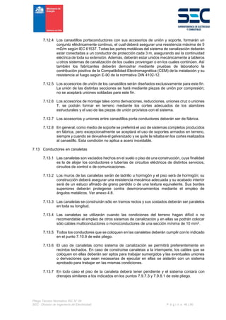 Pliego Técnico Normativo RIC N° 04
SEC - División de Ingeniería de Electricidad P á g i n a 46 | 90
7.12.4 Los canastillos portaconductores con sus accesorios de unión y soporte, formarán un
conjunto eléctricamente continuo, el cual deberá asegurar una resistencia máxima de 5
mΩ/m según IEC 61537. Todas las partes metálicas del sistema de canalización deberán
estar conectadas a un conductor de protección cada 3 m, asegurando así la continuidad
eléctrica de toda su extensión. Además, deberán estar unidos mecánicamente a tableros
u otros sistemas de canalización de los cuales provengan o en los cuales continúen. Así
también los fabricantes deberán demostrar mediante pruebas de laboratorio la
contribución positiva de la Compatibilidad Electromagnética (CEM) de la instalación y su
resistencia al fuego según E-90 de la normativa DIN 4102-12.
7.12.5 Los accesorios de unión de los canastillos serán diseñados exclusivamente para este fin.
La unión de las distintas secciones se hará mediante piezas de unión por compresión;
no se aceptará uniones soldadas para este fin.
7.12.6 Los accesorios de montaje tales como derivaciones, reducciones, uniones cruz o uniones
T, se podrán formar en terreno mediante los cortes adecuados de los alambres
estructurales y el uso de las piezas de unión provistos con el sistema.
7.12.7 Los accesorios y uniones entre canastillos porta conductores deberán ser de fábrica.
7.12.8 En general, como medio de soporte se preferirá el uso de sistemas completos producidos
en fábrica, pero excepcionalmente se aceptará el uso de soportes armados en terreno,
siempre y cuando se devuelva el galvanizado y se quite la rebaba en los cortes realizados
al canastillo. Esta condición no aplica a acero inoxidable.
7.13 Conductores en canaletas
7.13.1 Las canaletas son vaciados hechos en el suelo o piso de una construcción, cuya finalidad
es la de alojar los conductores o tuberías de circuitos eléctricos de distintos servicios,
circuitos de control o de comunicaciones.
7.13.2 Los muros de las canaletas serán de ladrillo u hormigón y el piso será de hormigón; su
construcción deberá asegurar una resistencia mecánica adecuada y su acabado interior
será de un estuco afinado de grano perdido o de una textura equivalente. Sus bordes
superiores deberán protegerse contra desmoronamientos mediante el empleo de
ángulos metálicos. Ver anexo 4.8.
7.13.3 Las canaletas se construirán sólo en tramos rectos y sus costados deberán ser paralelos
en toda su longitud.
7.13.4 Las canaletas se utilizarán cuando las condiciones del terreno hagan difícil o no
recomendable el empleo de otros sistemas de canalización y en ellas se podrán colocar
sólo cables multiconductores o monoconductores de una sección mínima de 10 mm2.
7.13.5 Todos los conductores que se coloquen en las canaletas deberán cumplir con lo indicado
en el punto 7.10.9 de este pliego.
7.13.6 El uso de canaletas como sistema de canalización se permitirá preferentemente en
recintos techados. En caso de construirse canaletas a la intemperie, los cables que se
coloquen en ellas deberán ser aptos para trabajar sumergidos y las eventuales uniones
o derivaciones que sean necesarias de ejecutar en ellas se aislarán con un sistema
aprobado para trabajar en las mismas condiciones.
7.13.7 En todo caso el piso de la canaleta deberá tener pendiente y el sistema contará con
drenajes similares a los indicados en los puntos 7.9.7.3 y 7.9.8.1 de este pliego.
 