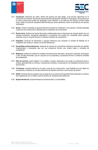 Pliego Técnico Normativo RIC N° 04
SEC - División de Ingeniería de Electricidad P á g i n a 5 | 90
4.21 Conductor: Elemento de cobre, dentro del alcance de este pliego, cuya función específica es el
transporte de corriente. De sección transversal frecuentemente cilíndrica o rectangular. De acuerdo con
su forma constructiva podrá ser designado como alambre, si se trata de una sección circular sólida
única, cable si la sección resultante está formada por varios alambres o barra si se trata de una sección
rectangular.
4.22 Ducto: Tubería o bandeja; en general elemento cerrado sin ventilación o muy escasa. También aplicable
a parte de una construcción utilizada para la instalación de conductores.
4.23 Ducto barra: Sistema de barras desnudas prefabricadas para el transporte de energía dentro de una
carcasa protectora, incluyendo dispositivos y accesorios, las cuales son montadas sobre soportes
aislantes, que en conjunto forman un sistema completo de canalización
4.24 Empalme: Conjunto de elementos y equipos eléctricos que conectan la Unidad de Medida de la
instalación del usuario o cliente a la red de distribución.
4.25 Escalerillas portaconductores: sistemas de soporte de conductores eléctricos formados por perfiles
longitudinales y travesaños que con sus accesorios forman una unidad rígida y completa de
canalización.
4.26 Molduras: perfiles de material no metálico de dimensiones reducidas, de sección cuadrada, rectangular
u otra, de tapa removible, que en conjunto con sus aparatos y accesorios forman un sistema completo
de canalización.
4.27 Pilar de servicio: perfil metálico o no metálico, cerrado, destinado a ser usado en ambientes secos y
limpios, generalmente en oficinas, o situaciones similares, construidas en la modalidad conocida como
de piso libre.
4.28 Trincheras: vaciados hechos en el suelo o piso de una construcción, cuya finalidad es la de alojar los
conductores o tuberías de circuitos eléctricos de distintos servicios o de circuitos de control.
4.29 Shaft: Conducto técnico (espacio que es parte de una construcción) generalmente destinado a contener
las instalaciones de un edificio, para el tendido de canalizaciones eléctricas.
4.30 Superintendencia: Superintendencia de Electricidad y Combustibles.
 