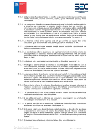 Pliego Técnico Normativo RIC N° 04
SEC - División de Ingeniería de Electricidad P á g i n a 47 | 90
7.13.8 Está prohibido el uso de canaletas en recintos en que se manipulen o procesen líquidos
volátiles inflamables, líquidos corrosivos, aceites, gases inflamables, polvos y fibras
combustibles.
7.13.9 Los conductores deberán colocarse ordenadamente en el fondo de la canaleta cuidando
al tenderlos que mantengan su posición relativa durante todo su recorrido, sin
entrecruzarse; sin embargo, cuando la longitud de los recorridos de cables exceda de 50
m, se deberán hacer las transposiciones indicadas en el punto 5.29 de este pliego. En
estas condiciones, no podrá disponerse de más de una capa de conductores o cables
en una canaleta. Si la cantidad de conductores es tal que su colocación sólo es posible
hacerla en más de una capa, se podrán colocar soportes dentro de la canaleta que
permitan llevar los conductores excedentes en una capa separada. Ver anexo 4.9.
7.13.10 La distancia vertical entre soportes será tal que permita un espacio libre entre
conductores igual al diámetro del conductor mayor, con un mínimo de 15 mm.
7.13.11 La distancia horizontal entre soportes deberá permitir manipular cómodamente los
distintos conductores o cables.
7.13.12 Los conductores deberán sujetarse a los soportes firmemente mediante amarras de
fibras o plásticas, de resistencia mecánica adecuada según norma UL 1565. En caso de
quedar expuestas a la intemperie, deberán resistir las condiciones del medio según la
norma UL 746C.
7.13.13 La distancia entre soportes para un mismo cable no deberá ser superior a 1 m.
7.13.14 A lo largo de toda la canaleta o sistemas de canaletas podrá ir colocada una barra o
conductor desnudo, instalados sobre un costado de la canaleta, independiente del resto
de los conductores, al cual se podrán conectar todos los conductores de protección de
los distintos alimentadores o circuitos que vayan en la canaleta.
7.13.15 La barra o conductor de protección mencionado en el punto 7.13.14 precedente se fijará
firmemente a los costados de la canaleta mediante uniones apernadas colocadas a una
distancia no superior a 1 m. Las derivaciones que se hagan desde esta barra o conductor
podrán ser apernadas o soldadas con soldaduras de alto punto de fusión; todas las
prensas y pernos que se usen para estos fines deberán ser de bronce.
7.13.16 Este conductor o barra de protección deberá estar conectado a la puesta a tierra de la
instalación por lo menos en cada extremo y se deberá hacer conexiones intermedias a
la puesta a tierra cuando existan tramos superiores a 50 metros.
7.13.17 Las salidas de conductores de las canaletas se harán a través de cualquier sistema de
canalización aprobado para tales condiciones.
7.13.18 Si las salidas se hacen en tuberías, los conductores se protegerán con una boquilla
adecuada para evitar deterioros de la aislación.
7.13.19 Las salidas verticales en un sistema de canaletas se harán efectuando una cavidad
achaflanada en un muro de la canaleta. Ver Anexo 4.10.
7.13.20 En la salida o derivación de conductores desde la canaleta se deberá evitar que éstos
se desordenen o entrecrucen. El sistema de canaletas deberá ir tapado en toda su
longitud con tapas de acero diamantado, tapas de hormigón armado o de un material
que asegure una resistencia mecánica adecuada a la intensidad de tránsito que es dable
esperar.
7.13.21 En cualquier caso, el acabado exterior de la tapa debe ser antideslizante.
 