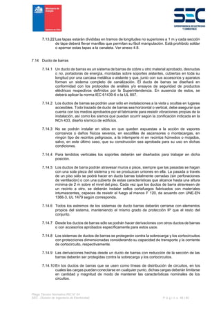 Pliego Técnico Normativo RIC N° 04
SEC - División de Ingeniería de Electricidad P á g i n a 48 | 90
7.13.22 Las tapas estarán divididas en tramos de longitudes no superiores a 1 m y cada sección
de tapa deberá llevar manillas que permitan su fácil manipulación. Está prohibido soldar
o apernar estas tapas a la canaleta. Ver anexo 4.8.
7.14 Ducto de barras
7.14.1 Un ducto de barras es un sistema de barras de cobre u otro material aprobado, desnudas
o no, portadoras de energía, montadas sobre soportes aislantes, cubiertas en toda su
longitud por una carcasa metálica o aislante y que, junto con sus accesorios y aparatos
forman un sistema completo de canalización. El ducto de barras se diseñará en
conformidad con los protocolos de análisis y/o ensayos de seguridad de productos
eléctricos respectivos definidos por la Superintendencia. En ausencia de estos, se
deberá aplicar la norma IEC 61439-6 o la UL 857.
7.14.2 Los ductos de barras se podrán usar sólo en instalaciones a la vista u ocultas en lugares
accesibles. Todo trazado de ducto de barras sea horizontal o vertical, debe asegurar que
cuenta con los medios aprobados por el fabricante para resistir vibraciones propias de la
instalación, así como los sismos que puedan ocurrir según la zonificación indicada en la
NCh 433, diseño sísmico de edificios.
7.14.3 No se podrán instalar en sitios en que queden expuestas a la acción de vapores
corrosivos o daños físicos severos, en escotillas de ascensores o montacargas, en
ningún tipo de recintos peligrosos, a la intemperie ni en recintos húmedos o mojados,
salvo, en este último caso, que su construcción sea aprobada para su uso en dichas
condiciones.
7.14.4 Para tendidos verticales los soportes deberán ser diseñados para trabajar en dicha
posición.
7.14.5 Los ductos de barra podrán atravesar muros o pisos, siempre que las pasadas se hagan
con una sola pieza del sistema y no se produzcan uniones en ella. La pasada a través
de un piso sólo se podrá hacer en ducto barras totalmente cerradas (sin perforaciones
de ventilación) o con una cubierta de estas características que alcance hasta una altura
mínima de 2 m sobre el nivel del piso. Cada vez que los ductos de barra atraviesen de
un recinto a otro, se deberán instalar sellos cortafuegos fabricados con materiales
intumescentes, capaces de resistir el fuego al menos F 120, de acuerdo con UNE-EN
1366-3, UL 1479 según corresponda.
7.14.6 Todos los extremos de los sistemas de ducto barras deberán cerrarse con elementos
propios del sistema, manteniendo el mismo grado de protección IP que el resto del
conjunto.
7.14.7 Desde los ductos de barras sólo se podrán hacer derivaciones con otros ductos de barras
o con accesorios aprobados específicamente para estos usos.
7.14.8 Los sistemas de ductos de barras se protegerán contra la sobrecarga y los cortocircuitos
con protecciones dimensionadas considerando su capacidad de transporte y la corriente
de cortocircuito, respectivamente.
7.14.9 Las derivaciones hechas desde un ducto de barras con reducción de la sección de las
barras deberán ser protegidas contra la sobrecarga y los cortocircuitos.
7.14.10 En los ductos de barras que se usen como líneas de distribución de circuitos, en los
cuales las cargas puedan conectarse en cualquier punto, dichas cargas deberán limitarse
en cantidad y magnitud de modo de mantener las características nominales de los
circuitos.
 