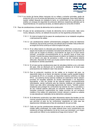 Pliego Técnico Normativo RIC N° 04
SEC - División de Ingeniería de Electricidad P á g i n a 49 | 90
7.14.11 Los ductos de barras deben marcarse con su voltaje y corriente nominales, grado de
protección (IP) y con el nombre del fabricante o su marca registrada. Estos datos deberán
quedar visibles después de instalada la barra, en conformidad con los protocolos de
análisis y/o ensayos de seguridad de productos eléctricos respectivos definidos por la
Superintendencia. En ausencia de estos, se deberá aplicar la norma IEC 61439-6.
7.15 Paso de canalizaciones a través de elementos de la construcción
7.15.1 El paso de las canalizaciones a través de elementos de la construcción, tales como
muros, tabiques y techos, se realizará de acuerdo con las siguientes prescripciones:
7.15.1.1 En toda la longitud de los pasos de canalizaciones no se instalarán empalmes
o derivaciones de cables.
7.15.1.2 Las canalizaciones estarán suficientemente protegidas contra los deterioros
mecánicos, las acciones químicas y los efectos de la humedad. Esta protección
se exigirá de forma continua en toda la longitud del paso.
7.15.1.3 Si se utiliza tubería no obturada para atravesar un elemento constructivo que
separe dos locales de humedades marcadamente diferentes, se dispondrán de
modo que se impida la entrada y acumulación de agua en el local menos
húmedo, curvándola convenientemente en su extremo hacia el local más
húmedo. Cuando los pasos desemboquen al exterior se instalará en el extremo
de la tubería una pipa de porcelana o vidrio, o de otro material aislante
adecuado, dispuesta de modo que el paso exterior-interior de los conductores
se efectúe en sentido ascendente.
7.15.1.4 En el caso que las canalizaciones sean de naturaleza distinta a uno y otro lado
del paso, éste se efectuará por la canalización utilizada en el local cuyas
prescripciones de instalación sean más severas.
7.15.1.5 Para la protección mecánica de los cables en la longitud del paso, se
dispondrán éstos en el interior de tuberías normales cuando aquella longitud
no exceda de 20 cm y si excede, se dispondrán tuberías conforme a la tabla
Nº4.9. Los extremos de las tuberías metálicas sin aislamiento interior estarán
provistos de boquillas aislantes de bordes redondeados o de dispositivo
equivalente, o bien los bordes de las tuberías estarán convenientemente
redondeados, siendo suficiente para las tuberías metálicas con aislamiento
interior que este último sobresalga ligeramente del mismo. También podrán
emplearse para proteger los conductores las tuberías de vidrio o porcelana o
de otro material aislante adecuado de suficiente resistencia mecánica. No
necesitan protección suplementaria los cables provistos de una armadura
metálica ni los cables con aislamiento mineral, siempre y cuando su cubierta
no sea atacada por materiales de los elementos a atravesar.
7.15.1.6 Si el elemento constructivo que debe atravesarse separa dos locales con las
mismas características de humedad, pueden practicarse aberturas en el mismo
que permitan el paso de los conductores respetando en cada caso las
separaciones indicadas para el tipo de canalización de que se trate.
7.15.1.7 Cada vez que las canalizaciones atraviesen de un recinto a otro, se deberán
instalar sellos cortafuegos, los cuales deberán tener como característica una
resistencia al fuego equivalente a la de los muros que atraviesen y en ningún
caso podrá ser inferior a una resistencia al fuego de al menos F 120.
 