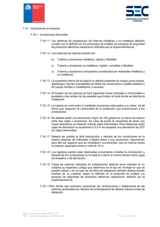 Pliego Técnico Normativo RIC N° 04
SEC - División de Ingeniería de Electricidad P á g i n a 50 | 90
7.16 Conductores en tuberías
7.16.1 Condiciones Generales
7.16.1.1 Los sistemas de canalización de tuberías metálicas y no metálicas deberán
cumplir con lo definido en los protocolos de análisis y/o ensayos de seguridad
de productos eléctricos respectivos definidos por la Superintendencia.
7.16.1.2 Los sistemas de tuberías podrán ser:
a) Tubería y accesorios metálicos, rígidos o flexibles.
b) Tubería y accesorios no metálicos, rígidos, curvables o flexibles.
c) Tubería y accesorios compuestos (constituidos por materiales metálicos y
no metálicos).
7.16.1.3 La superficie interior de la tubería no deberá presentar en ningún punto aristas,
asperezas o fisuras susceptibles de dañar los conductores o cables aislados o
de causar heridas a instaladores o usuarios.
7.16.1.4 El trazado de las tuberías se hará siguiendo líneas verticales y horizontales o
paralelas a las aristas de las paredes que limitan el local donde se efectúa la
instalación.
7.16.1.5 La tubería se unirá entre sí mediante accesorios adecuados a su clase, de tal
forma que aseguren la continuidad de la protección que proporcionan a los
conductores.
7.16.1.6 No deberá existir una desviación mayor de 180 grados en un tramo de tubería
entre dos cajas o accesorios. En caso de existir la necesidad de tener una
mayor desviación se deberán colocar cajas intermedias. Para distancias entre
cajas de derivación no superiores a 5,0 m se aceptará una desviación de 270º
sin cajas intermedias.
7.16.1.7 Deberá ser posible la fácil introducción y retirada de los conductores en la
tubería después de colocados y fijados éstos y sus accesorios, disponiendo
para ello los registros que se consideren convenientes, que en tramos rectos
no estarán separados entre sí más de 15 m.
7.16.1.8 Los registros podrán estar destinadas únicamente a facilitar la introducción y
retirada de los conductores en la tubería o servir al mismo tiempo como cajas
de empalme o de derivación.
7.16.1.9 Todas las tuberías utilizadas en instalaciones deberán tener impreso en su
cubierta su respectivo código que determina en el tipo de montaje en que se
pueden utilizar y en el caso de ser libre de halógenos también deberá tenerlo
impreso en su cubierta, según lo definido en el protocolo de análisis y/o
ensayos de seguridad de productos eléctricos respectivos, definido por la
Superintendencia.
7.16.1.10En donde sea necesario compensar las contracciones o dilataciones de las
tuberías producidas por efectos de la temperatura se deberá colocar juntas de
dilatación.
 