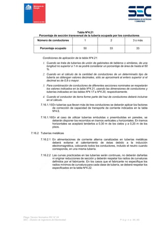 Pliego Técnico Normativo RIC N° 04
SEC - División de Ingeniería de Electricidad P á g i n a 54 | 90
Tabla Nº4.21
Porcentaje de sección transversal de la tubería ocupada por los conductores
Número de conductores 1 2 3 o más
Porcentaje ocupado 50 33 33
Condiciones de aplicación de la tabla Nº4.21:
 Cuando se trata de tuberías de unión de gabinetes de tableros o similares, de una
longitud no superior a 1 m se podrá considerar un porcentaje de área de hasta el 60
%.
 Cuando en el cálculo de la cantidad de conductores de un determinado tipo de
tubería se obtengan valores decimales, sólo se aproximará al entero superior si el
decimal es de 0,8 o mayor.
 Para combinación de conductores de diferentes secciones nominales se respetarán
los valores indicados en la tabla Nº4.21, usando las dimensiones de conductores y
tuberías indicadas en las tablas Nº4.17 a Nº4.20, respectivamente.
 Cuando el conductor de tierra forme parte del haz de conductores deberá incluirse
en el cálculo.
7.16.1.15En tuberías que lleven más de tres conductores se deberán aplicar los factores
de corrección de capacidad de transporte de corriente indicados en la tabla
Nº4.6.
7.16.1.16En el caso de utilizar tuberías embutidas o preembutidas en paredes, se
deberán disponer los recorridos en tramos verticales u horizontales. En tramos
horizontales se aceptará tenderlos a 0,30 m de los cielos y a 0,20 m de los
pisos.
7.16.2 Tuberías metálicas
7.16.2.1 En alimentaciones de corriente alterna canalizadas en tuberías metálicas
deberá evitarse el calentamiento de éstas debido a la inducción
electromagnética, colocando todos los conductores, incluido el neutro cuando
corresponda, en una misma tubería.
7.16.2.2 Las curvas practicadas en las tuberías serán continuas, no deberán dañarlas
ni originar reducciones de sección y deberán respetar los radios de curvaturas
definidos por el fabricante. En los casos que el fabricante no especifique los
radios mínimos de curvatura para cada clase de tubería, se deberá respetar los
especificados en la tabla Nº4.22.
 