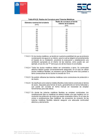 Pliego Técnico Normativo RIC N° 04
SEC - División de Ingeniería de Electricidad P á g i n a 55 | 90
Tabla Nº4.22: Radios de Curvatura para Tuberías Metálicas
Diámetro nominal de la tubería
[mm]
Radio de curvatura al borde
interior de la tubería
[cm]
16
20
25
32
40
50
63
75
90
100
110
140
10
10
18
20
25
30
40
45
55
60
75
90
7.16.2.3 En los ductos metálicos, se tendrá en cuenta la posibilidad de que se produzca
condensación de agua en su interior, para lo cual se elegirá convenientemente
el trazado de su instalación, previendo la evacuación y estableciendo una
ventilación apropiada en el interior de las tuberías, como puede ser, por
ejemplo, el uso de una "T" de la que uno de los brazos no se emplea.
7.16.2.4 Todos los ductos metálicos deben ser conectados a tierra. Su continuidad
eléctrica deberá quedar convenientemente asegurada. En el caso de utilizar
ductos metálicos flexibles, es necesario que la distancia entre dos puestas a
tierra consecutivas de los ductos no exceda de 10 m.
7.16.2.5 No podrán utilizarse las tuberías metálicas como conductores de protección o
de neutro.
7.16.2.6 Se clasificará como tubería metálica flexible a toda tubería construida en lámina
de acero, dispuesta para formar el ducto, generalmente en forma helicoidal y
que puede ser curvada en forma manual sin necesidad de emplear
herramientas para este efecto.
7.16.2.7 En donde las tuberías metálicas flexibles se empleen combinadas con
canalizaciones fijas no metálicas se deberá instalar una caja metálica con un
conductor de protección de modo que quede conectada a tierra. En el caso de
unirse a canalizaciones fijas metálicas, los accesorios de conexión de las
tuberías metálicas flexibles deberán asegurar una adecuada continuidad
eléctrica y aterramiento.
 