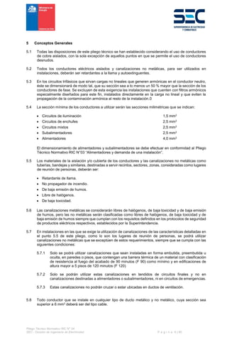 Pliego Técnico Normativo RIC N° 04
SEC - División de Ingeniería de Electricidad P á g i n a 6 | 90
5 Conceptos Generales
5.1 Todas las disposiciones de este pliego técnico se han establecido considerando el uso de conductores
de cobre aislados, con la sola excepción de aquellos puntos en que se permite el uso de conductores
desnudos.
5.2 Todos los conductores eléctricos aislados y canalizaciones no metálicas, para ser utilizados en
instalaciones, deberán ser retardantes a la llama y autoextinguentes.
5.3 En los circuitos trifásicos que sirvan cargas no lineales que generen armónicas en el conductor neutro,
éste se dimensionará de modo tal, que su sección sea a lo menos un 50 % mayor que la sección de los
conductores de fase. Se excluyen de esta exigencia las instalaciones que cuenten con filtros armónicos
especialmente diseñados para este fin, instalados directamente en la carga no lineal y que eviten la
propagación de la contaminación armónica al resto de la instalación.0
5.4 La sección mínima de los conductores a utilizar serán las secciones milimétricas que se indican:
 Circuitos de iluminación 1,5 mm2
 Circuitos de enchufes 2,5 mm2
 Circuitos mixtos 2,5 mm2
 Subalimentadores 2,5 mm2
 Alimentadores 4,0 mm2
El dimensionamiento de alimentadores y subalimentadores se debe efectuar en conformidad al Pliego
Técnico Normativo RIC N°03 “Alimentadores y demanda de una instalación”.
5.5 Los materiales de la aislación y/o cubierta de los conductores y las canalizaciones no metálicas como
tuberías, bandejas y similares, destinadas a servir recintos, sectores, zonas, consideradas como lugares
de reunión de personas, deberán ser:
 Retardante de llama.
 No propagador de incendio.
 De baja emisión de humos.
 Libre de halógenos.
 De baja toxicidad.
5.6 Las canalizaciones metálicas se considerarán libres de halógenos, de baja toxicidad y de baja emisión
de humos, pero las no metálicas serán clasificadas como libres de halógenos, de baja toxicidad y de
baja emisión de humos siempre que cumplan con los requisitos definidos en los protocolos de seguridad
de productos eléctricos respectivos, establecidos por la Superintendencia.
5.7 En instalaciones en las que se exige la utilización de canalizaciones de las características detalladas en
el punto 5.5 de este pliego, como lo son los lugares de reunión de personas, se podrá utilizar
canalizaciones no metálicas que se exceptúen de estos requerimientos, siempre que se cumpla con las
siguientes condiciones:
5.7.1 Solo se podrá utilizar canalizaciones que sean instaladas en forma embutida, preembutida u
oculta, en paredes o pisos, que contengan una barrera térmica de un material con clasificación
de resistencia al fuego del acabado de 90 minutos (F 90) como mínimo y en edificaciones de
altura mayor a 5 pisos de 120 minutos (F 120)
5.7.2 Solo se podrán utilizar estas canalizaciones en tendidos de circuitos finales y no en
canalizaciones destinadas a alimentadores o subalimentadores, ni en circuitos de emergencias.
5.7.3 Estas canalizaciones no podrán cruzar o estar ubicadas en ductos de ventilación.
5.8 Todo conductor que se instale en cualquier tipo de ducto metálico y no metálico, cuya sección sea
superior a 6 mm2 deberá ser del tipo cable.
 