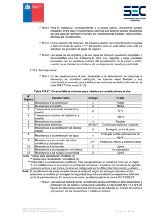 Pliego Técnico Normativo RIC N° 04
SEC - División de Ingeniería de Electricidad P á g i n a 60 | 90
7.16.5.4 Para la instalación correspondiente a la propia planta, únicamente podrán
instalarse, entre losa y revestimiento, tuberías que deberán quedar recubiertas
por una capa de hormigón o mortero de 1 centímetro de espesor, como mínimo,
además del revestimiento.
7.16.5.5 En los cambios de dirección, las tuberías estarán convenientemente curvadas
o bien provistas de codos o "T" apropiados, pero en este último caso sólo se
admitirán los provistos de tapas de registro.
7.16.5.6 Las tapas de los registros y de las cajas de conexión quedarán accesibles y
desmontables una vez finalizada la obra. Los registros y cajas quedarán
enrasados con la superficie exterior del revestimiento de la pared o techo,
cuando no se instalen en el interior de un alojamiento cerrado y practicable.
7.16.6 Montaje al aire
7.16.6.1 En las canalizaciones al aire, destinadas a la alimentación de máquinas o
elementos de movilidad restringida, las tuberías serán flexibles y sus
características mínimas para instalaciones ordinarias serán las indicadas en la
tabla Nº4.27. (Ver anexo 4.12)
Tabla Nº4.27: Características mínimas para tuberías en canalizaciones al aire
N°
Dígitos
Característica Código Grado
1 Resistencia a la compresión 4 Fuerte
2 Resistencia al impacto 3 Media
3 Temperatura mínima de instalación y
servicio
2 -5 ºC
4 Temperatura máxima de instalación y
servicio
1 +60 ºC
5 Resistencia al curvado 4 Flexible
6 Propiedades eléctricas (1)*/(2)** Continuidad eléctrica / aislante
7 Resistencia a la penetración de objetos
sólidos
5 Protegida contra el polvo
8
Resistencia a la penetración de agua 4
Protegida contra salpicaduras de
agua.
9 Resistencia a la corrosión de tubos
metálicos y compuestos
2*** Protección interior y exterior media
10 Resistencia a la tracción 2 Ligera
11 Resistencia a la propagación de la llama 1 No propagador
12 Resistencia a las cargas suspendidas 2 Ligera
Nota: *Aplica para canalización metálica (1)
** Aplica para canalización no metálica (2)
*** Solo aplica a canalizaciones metálicas. Para canalizaciones no metálicas debe ser un digito
0. En instalaciones en el exterior en ambientes húmedos o mojados con presencia de agentes
químicos activos o en zonas costeras en código será 4 con Alta protección interior y exterior.
Nota: El cumplimiento de estas características se realizará según los ensayos indicados en los
protocolos de análisis y/o ensayos de seguridad de productos eléctricos respectivos definidos
por la Superintendencia. En ausencia de estos, se deberá aplicar la norma IEC 61386-23.
7.16.6.2 Las tuberías deberán tener un diámetro tal que permitan un fácil alojamiento y
extracción de los cables o conductores aislados. En las tablas Nº4.17 a N°4.20
figuran los diámetros exteriores mínimos de las tuberías en función del número
y la sección de los conductores o cables a conducir.
 