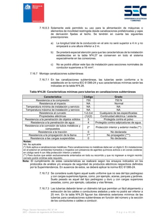 Pliego Técnico Normativo RIC N° 04
SEC - División de Ingeniería de Electricidad P á g i n a 61 | 90
7.16.6.3 Solamente está permitido su uso para la alimentación de máquinas o
elementos de movilidad restringida desde canalizaciones prefabricadas y cajas
de derivación fijadas al techo. Se tendrán en cuenta las siguientes
prescripciones:
a) La longitud total de la conducción en el aire no será superior a 4 m y no
empezará a una altura inferior a 2 m.
b) Se prestará especial atención para que las características de la instalación
establecidas en la tabla Nº4.27 se conserven en todo el sistema
especialmente en las conexiones.
c) No se podrá utilizar este tipo de instalación para secciones nominales de
conductor superiores a 16 mm2.
7.16.7 Montaje canalizaciones subterráneas
7.16.7.1 En las canalizaciones subterráneas, las tuberías serán conforme a lo
establecido en la norma IEC 61386-24 y sus características mínimas serán las
indicadas en la tabla Nº4.28.
Tabla Nº4.28: Características mínimas para tuberías en canalizaciones subterráneas
Característica Código Grado
Resistencia a la compresión 750 750 N
Resistencia al impacto NA Normal
Temperatura mínima de instalación y servicio NA NA
Temperatura máxima de instalación y servicio NA NA
Resistencia al curvado 1-2-3-4 Cualquiera de las especificadas
Propiedades eléctricas (1)/(2) Continuidad eléctrica / aislante
Resistencia a la penetración de objetos sólidos 5 Protegida contra el polvo
Resistencia a la penetración de agua 4 Protegida contra salpicaduras de agua.
Resistencia a la corrosión de tubos metálicos y
compuestos
2* Protección interior y exterior media (**)
Resistencia a la tracción 0 No declarada
Resistencia a la propagación de la llama 1** No propagador (***)
Resistencia a las cargas suspendidas 0 No declarada
Notas:
NA: No aplicable
(*) Solo aplica a canalizaciones metálicas. Para canalizaciones no metálicas debe ser un digito 0. En instalaciones
en el exterior en ambientes húmedos o mojados con presencia de agentes químicos activos o en zonas costeras
en código será 4 con Alta protección interior y exterior.
(**) Para ductos que están exclusivamente enterrados en todo su recorrido y que no ingresan a ningún recinto
cerrado podrá omitirse este requisito.
Nota: El cumplimiento de estas características se realizará según los ensayos indicados en los
protocolos de análisis y/o ensayos de seguridad de productos eléctricos respectivos definidos
por la Superintendencia. En ausencia de estos, se deberá aplicar la norma IEC 61386-24.
7.16.7.2 Se considera suelo ligero aquel suelo uniforme que no sea del tipo pedregoso
y con cargas superiores ligeras, como, por ejemplo, aceras, parques y jardines.
Suelo pesado es aquel del tipo pedregoso y duro y con cargas superiores
pesadas, como, por ejemplo, calzadas y vías férreas.
7.16.7.3 Las tuberías deberán tener un diámetro tal que permitan un fácil alojamiento y
extracción de los cables o conductores aislados y este no podrá ser inferior a
25 mm. En la tabla Nº4.29 figuran los diámetros exteriores mínimos de las
tuberías para canalizaciones subterráneas en función del número y la sección
de los conductores o cables a conducir.
 