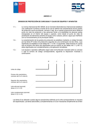 Pliego Técnico Normativo RIC N° 04
SEC - División de Ingeniería de Electricidad P á g i n a 63 | 90
ANEXO 4.1
GRADOS DE PROTECCIÓN DE CARCASAS Y CAJAS DE EQUIPOS Y APARATOS
1.1.- La norma internacional IEC 60529, de la Comisión Electrotécnica Internacional establece
una codificación numérica a través de la cual se definen las características de los grados
de protección que la envolvente, carcaza o caja, de un equipo proporciona tanto desde el
punto de vista de protección a las personas frente a la posibilidad de alcanzar partes
energizadas en el interior del equipo o aparato, como desde el punto de vista de
penetración de elementos extraños al equipo como cuerpos, polvos o agua que interfieran
con su funcionamiento y/o le provoquen daños.
1.2.- La caracterización de los grados de protección se establece mediante un código formado
por las letras IP (índice de protección) seguidas de una combinación de dos cifras, cuyo
significado se establece en las tablas A4.1.1 a A4.1.5 siguientes. Debe tenerse en cuenta
que la primera cifra tiene dos significados que se indican en las tablas A4.1.1 y A4.1.2;
estos significados son complementarios y de aplicación simultánea.
1.3.- Los equipos o aparatos calificados según esta norma llevarán marcado sobre su carcasa
o caja el número de código correspondiente, siguiendo la disposición mostrada a
continuación.
Las letras X se utilizarán cuando alguna característica definida por la cifra correspondiente no requiera
ser especificada. Las letras adicionales y complementarias si no son necesarias simplemente se omiten
IP 2 3 C H
Letras de código
Primera cifra característica
(números del 0 a 6 o letra X)
Segunda cifra característica
(números del 0 a 8 o letra X)
Letra adicional (opcional)
(letras A, B, C o D)
Letra complementaria (opcional)
(letras H, M, S o W)
 