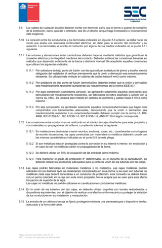 Pliego Técnico Normativo RIC N° 04
SEC - División de Ingeniería de Electricidad P á g i n a 7 | 90
5.9 Los cables de cualquier sección deberán contar con terminal, salvo que el borne o puente de conexión
de la protección, barra, aparato o artefacto, sea de un diseño tal que haga innecesario o inconveniente
esta exigencia.
5.10 La conexión entre los conductores y los terminales indicados en el punto 5.9 anterior, se debe hacer de
modo que exista una adecuada continuidad eléctrica, sin daño para la sección del conductor y su
aislación. Los terminales se unirán al conductor por alguno de los medios indicados en el punto 5.11
siguiente.
5.11 Las uniones y derivaciones entre conductores deberán hacerse mediante métodos que garanticen la
conexión eléctrica y la integridad mecánica del contacto. Deberán evitarse las conexiones basadas en
métodos que dependan solamente de la fuerza o destreza manual. Se aceptarán aquellas conexiones
que utilicen los siguientes métodos:
5.11.1 Por soldadura de bajo punto de fusión: son las que utilizan soldadura de plomo y estaño, siendo
obligación del instalador el verificar previamente que la unión o derivación sea mecánicamente
resistente. Se utilizará este método en calibres de cables hasta 6 mm2 como máximo.
5.11.2 Por soldadura de alto punto de fusión (termofusión): deberán probar que la unión o derivación
sea mecánicamente resistente cumpliendo los requerimientos de la norma IEEE 837.
5.11.3 Por baja compresión (conectores cónicos): se aprobarán solamente aquellos conectores que
demuestren ser mecánicamente resistentes, ser fabricados en cobre estañado y cumplir con la
norma UL 486C. Se utilizará este método en calibres de alambres y cables hasta 6 mm2 como
máximo.
5.11.4 Por alta compresión: se aprobarán solamente aquellos conectores/terminales que hayan sido
comprimidos con herramientas adecuadas, demostrando que la unión o derivación sea
mecánicamente resistente. Los conectores/terminales deberán cumplir con la norma UL 486-
486B, IEC 61238-1-1, IEC 61238-1-2, IEC 61238-1-3, ANSI C119.4 según corresponda.
5.12 Las conexiones entre conductores se realizarán en el interior de cajas diseñadas para este propósito y
con materiales no propagadores de la llama, cumpliendo además lo siguiente:
5.12.1 En instalaciones destinadas a servir recintos, sectores, zonas, etc., consideradas como lugares
de reunión de personas, las cajas construidas con materiales no metálicos deberán cumplir con
las mismas características indicadas en el punto 5.5 de este pliego.
5.12.2 Si son metálicas estarán protegidas contra la corrosión en su exterior e interior, sin excepción y
en caso de ser no metálicas serán no propagadoras de la llama.
5.12.3 Se deberá utilizar un 50% de ocupación de las entradas como máximo.
5.12.4 Para mantener el grado de protección IP determinado, en el conjunto de la canalización, se
deberán utilizar los accesorios adecuados para la correcta unión de las tuberías con las cajas.
5.13 Las cajas podrán fabricarse en materiales metálicos o no metálicos. Las cajas metálicas podrán
utilizarse con los distintos tipos de canalización considerados en esta norma; si se usan con tuberías no
metálicas cada caja deberá conectarse a un conductor de protección; esta conexión se deberá hacer
con un perno colocado en la caja con este único propósito. No se acepta que se usen para este efecto
los pernos de sujeción de la tapa.
Las cajas no metálicas no podrán utilizarse en canalizaciones con tuberías metálicas.
5.14 En la unión de las tuberías con las cajas, se deberán utilizar boquillas con bordes redondeados o
dispositivos equivalentes, con el objetivo de realizar una efectiva unión mecánica y proteger la aislación
de los conductores en su instalación y manipulación.
5.15 La entrada de un cable a una caja se fijará y protegerá mediante una prensaestopas o dispositivo similar,
adecuado a la forma del cable.
 