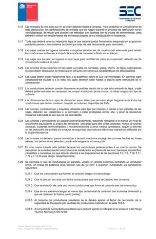 Pliego Técnico Normativo RIC N° 04
SEC - División de Ingeniería de Electricidad P á g i n a 8 | 90
5.16 Las entradas de una caja que no se usen deberán dejarse cerradas. Para posibilitar el cumplimiento de
esta disposición, las perforaciones de entrada que se hagan durante el proceso de fabricación serán
semicizalladas, de modo que puedan ser retiradas con facilidad con la ayuda de herramientas, pero
deberán resistir sin desprenderse los esfuerzos propios de su manipulación e instalación.
5.17 Toda caja deberá tener su respectiva tapa, la que deberá quedar firmemente asegurada en su posición
mediante pernos u otro sistema de cierre que exija de una herramienta para removerlo.
5.18 Las cajas usadas en lugares húmedos o mojados deberán ser de construcción adecuada para resistir
las condiciones ambientes e impedir la entrada de humedad o fluido en su interior.
5.19 Las cajas que se usen en lugares en que haya gran cantidad de polvo en suspensión deberán ser de
construcción estanca al polvo.
5.20 Las uniones de las tuberías con las cajas a prueba de humedad, goteo, chorro, de agua, salpicaduras
o polvo deben efectuarse de modo que el conjunto conserve sus características de estanqueidad.
5.21 Las cajas deben estar rígidamente fijas a la superficie sobre la cual van montadas. En general, para
canalizaciones ocultas o a la vista, las cajas deberán estar fijadas a alguna parte estructural de la
construcción.
5.22 Los conductores deberán quedar libremente accesibles dentro de la caja sólo retirando la tapa, y ésta
deberá poder retirarse sin necesidad de romper el enlucido de los muros, ni retirar ningún otro tipo de
cubierta.
5.23 Las dimensiones de las cajas de derivación serán tales que permitan alojar holgadamente todos los
conductores que deban contener, dejando un volumen disponible del 25%.
5.24 Las tuercas, contratuercas y boquillas utilizadas para fijar las tuberías o cables a las entradas de las
cajas, deberán ser resistentes a la corrosión o estar protegidas contra ella, y tener la resistencia
mecánica adecuada al uso que se les esté dando.
5.25 Las uniones y derivaciones se aislarán convenientemente, debiendo recuperar a lo menos un nivel de
aislamiento equivalente al propio del conductor, utilizando para ello cintas aislantes, mufas de resinas
epóxicas, cubiertas termoretráctiles o mecanoretráctiles u otros medios aprobados, según lo definido
en los protocolos de análisis y/o ensayos de seguridad de productos eléctricos respectivos definidos por
la Superintendencia.
5.26 Las uniones no deberán quedar sometidas a tensión mecánica, excepto las uniones hechas en líneas
aéreas; las derivaciones deberán cumplir esta exigencia sin excepción.
5.27 En una misma tubería sólo podrán llevarse los conductores pertenecientes a un mismo circuito. Se
exceptúan de esta disposición los conductores canalizados en pilares de servicio, bandejas, escalerillas,
canastillos o canaletas, los que estarán afectos a las disposiciones de las secciones 7.7, 7.8, 7.10, 7.11,
7.12 y 7.13 de este pliego, respectivamente.
5.28 Se permitirá el uso de conductores en paralelo, unidos en ambos extremos formando un conductor
único, en líneas de potencia cuya sección sea de 50 mm2 o superior, cumpliendo las condiciones
siguientes:
5.28.1 Que los conductores que formen el conjunto tengan el mismo largo.
5.28.2 Que la sección de cada uno de los conductores que forma el conjunto sea la misma.
5.28.3 Que la aislación de cada uno de los conductores que forma el conjunto sea del mismo tipo.
5.28.4 Que en sus extremos tengan el mismo tipo de terminal de conexión con la misma dimensión y
que se conecten al mismo punto (juntos).
5.28.5 Al conjunto de conductores resultante se le deberá aplicar el factor de corrección de la
capacidad de transporte por cantidad de conductores indicado en la tabla Nº4.6.
5.28.6 Al conjunto de conductores resultante se le deberá aplicar lo indicado en el anexo 3.1 del Pliego
Técnico Normativo RIC N°03.
 