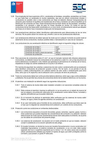 Pliego Técnico Normativo RIC N° 04
SEC - División de Ingeniería de Electricidad P á g i n a 9 | 90
5.29 Para longitudes de línea superiores a 50 m, canalizadas en bandejas, canastillos, escalerillas o en líneas
en que cada fase va canalizada en ductos separados, sea que se utilicen conductores simples o
conductores en paralelo (dos o más conductores por fase) se deberán efectuar transposiciones de
ubicación para mantener el equilibrio de impedancias de la línea y mantener con esto el equilibrio en la
distribución de corrientes por fase. Estas transposiciones se harán dentro de las bandejas, canastillos,
escalerillas o en cámaras o cajas de paso en líneas ubicadas en ductos. En líneas en que los
conductores de las tres fases están canalizados en un único ducto, el ordenamiento natural que adoptan
las líneas en el interior hace innecesaria la ejecución de transposiciones.
5.30 Las canalizaciones eléctricas deben identificarse adecuadamente para diferenciarlas de las de otros
servicios. No se podrá utilizar los colores rojo, amarillo o azul en las canalizaciones eléctricas.
5.31 Las canalizaciones eléctricas se deben ejecutar de modo que en cualquier momento se pueda medir el
aislamiento de los conductores, localizar posibles fallas o reemplazarlos en caso de ser necesario.
5.32 Los conductores de una canalización eléctrica se identificarán según el siguiente código de colores:
Conductor de la fase 1 azul
Conductor de la fase 2 negro
Conductor de la fase 3 rojo
Conductor de neutro y tierra de servicio blanco
Conductor de protección verde o verde/amarillo
5.33 Para secciones de conductores sobre 21 mm2, en que el mercado nacional sólo ofreciera aislaciones
monocolores, se deberán marcar los conductores en los extremos y cada 5 m, con un tipo de pintura de
buena adherencia a la aislación u otro método que garantice la permanencia en el tiempo de la marca,
respetando el código de colores establecido en el punto 5.32 anterior.
Por razones de seguridad, las cubiertas o aislaciones de color verde o verde/amarillo solo se emplearán
para identificar conductores de protección (puesta a tierra). Por tal razón, no se permite el uso de
alambres o cables multiconductores con cubierta exterior de color verde o verde/amarillo para otros
fines, salvo que su fin específico sea la utilización como conductor de tierra de protección.
5.34 Todos los conductores deben ser continuos entre tableros eléctricos, entre caja y caja o entre artefactos
y artefactos. No se permiten las uniones de conductores dentro de los tableros eléctricos o en los ductos.
5.35 Al alambrar una instalación se deberán seguir las siguientes indicaciones:
5.35.1 Todo el sistema de ductos debe estar instalado completo o en secciones completas antes de
alambrar.
5.35.2 Debe evitarse el alambrar mientras la edificación no se encuentre en un estado de avance tal
que se asegure una protección adecuada de la canalización contra daños físicos, humedad y
agentes atmosféricos que la puedan deteriorar.
5.35.3 En el momento de efectuar el alambrado debe verificarse que los sistemas de ductos estén
limpios, sin agua y libres de agentes extraños a la canalización.
5.35.4 Si se usan lubricantes para el tendido de los conductores, debe verificarse que éstos sean de
un tipo que no degrade las características de la aislación y/o cubierta de los conductores.
5.36 Protección contra las condiciones en ambientes desfavorables
5.36.1 Los conductores expuestos a la acción de aceites, grasas, solventes, vapores, gases, humos u
otras sustancias que puedan degradar las características del conductor o su aislación, deberán
seleccionarse de modo que las características típicas sean adecuadas al ambiente, de acuerdo
con las tablas de conductores del presente pliego.
5.36.2 Los sistemas de canalización, de acuerdo con el medio ambiente en que se instalen, deberán
cumplir lo establecido en la sección aplicable de este pliego.
5.36.3 En locales húmedos, en donde los muros son lavados frecuentemente o muros construidos con
materiales higroscópicos, el sistema completo de canalización, si es a la vista, debe quedar
separado del muro o superficie soportante por lo menos 1 cm. En estos casos solo se podrán
utilizar canalizaciones selladas que impidan el ingreso de agua, que estén protegidas contra la
corrosión y que posean un grado IP adecuado.
 
