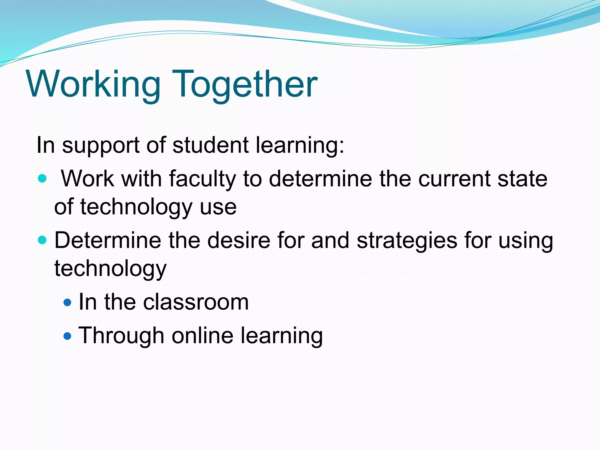 In support of student learning:
 Work with faculty to determine the current state
of technology use
 Determine the desire for and strategies for using
technology
 In the classroom
 Through online learning
Working Together
 