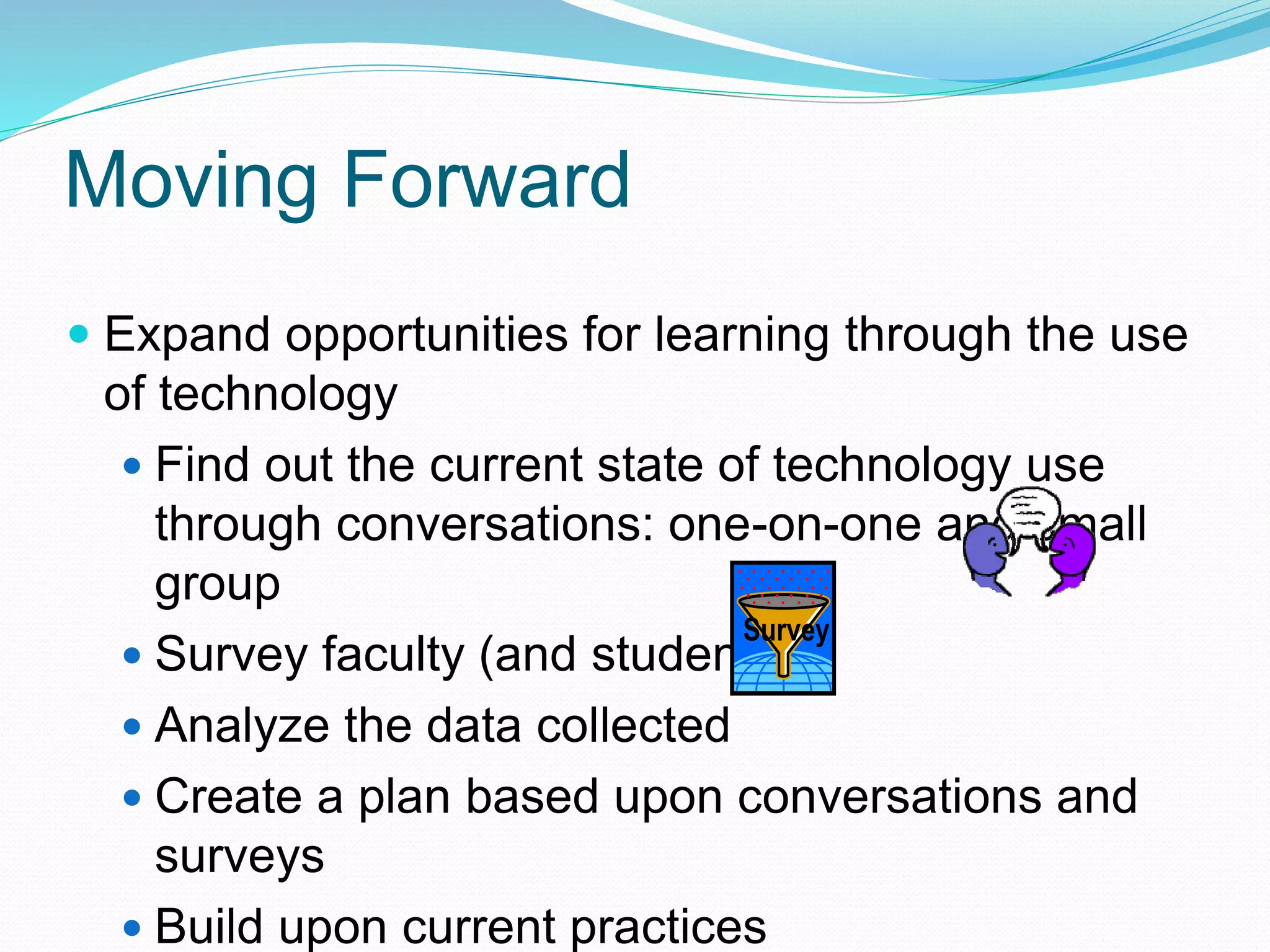  Expand opportunities for learning through the use
of technology
 Find out the current state of technology use
through conversations: one-on-one and small
group
 Survey faculty (and students)
 Analyze the data collected
 Create a plan based upon conversations and
surveys
 Build upon current practices
Survey
Moving Forward
 