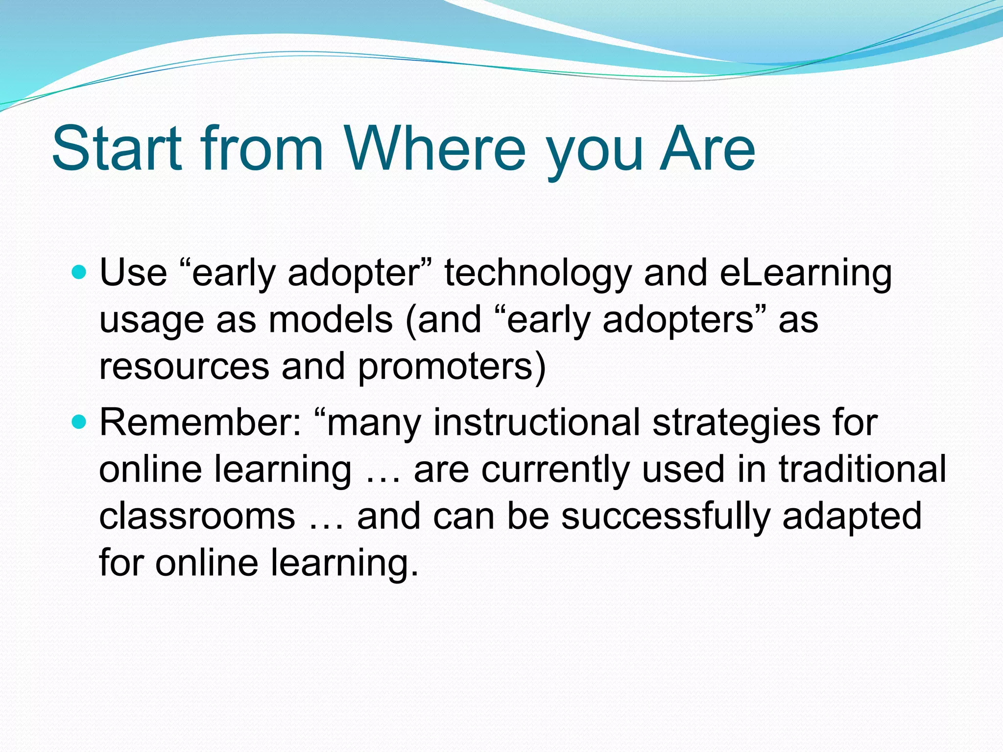 Start from Where you Are
 Use “early adopter” technology and eLearning
usage as models (and “early adopters” as
resources and promoters)
 Remember: “many instructional strategies for
online learning … are currently used in traditional
classrooms … and can be successfully adapted
for online learning.
 