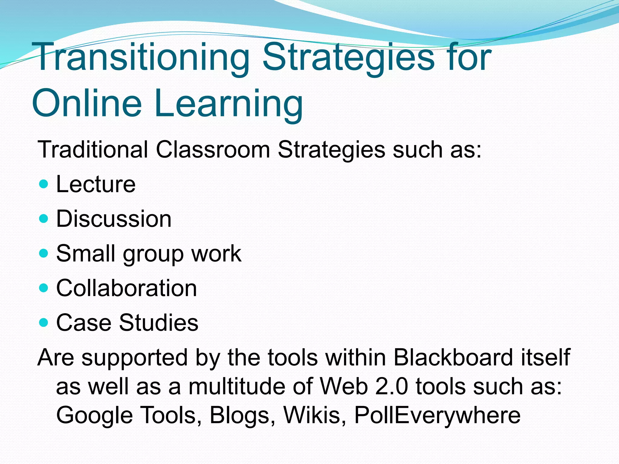 Transitioning Strategies for
Online Learning
Traditional Classroom Strategies such as:
 Lecture
 Discussion
 Small group work
 Collaboration
 Case Studies
Are supported by the tools within Blackboard itself
as well as a multitude of Web 2.0 tools such as:
Google Tools, Blogs, Wikis, PollEverywhere
 