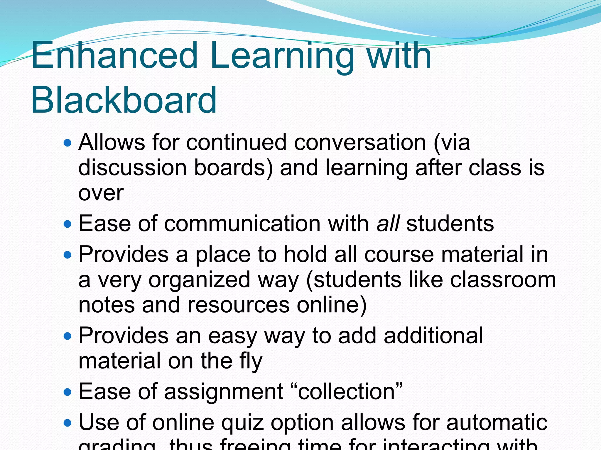 Enhanced Learning with
Blackboard
 Allows for continued conversation (via
discussion boards) and learning after class is
over
 Ease of communication with all students
 Provides a place to hold all course material in
a very organized way (students like classroom
notes and resources online)
 Provides an easy way to add additional
material on the fly
 Ease of assignment “collection”
 Use of online quiz option allows for automatic
 