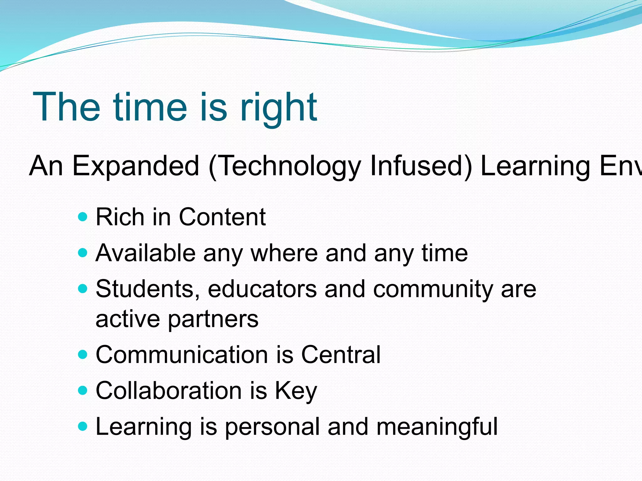 The time is right
 Rich in Content
 Available any where and any time
 Students, educators and community are
active partners
 Communication is Central
 Collaboration is Key
 Learning is personal and meaningful
An Expanded (Technology Infused) Learning Env
 