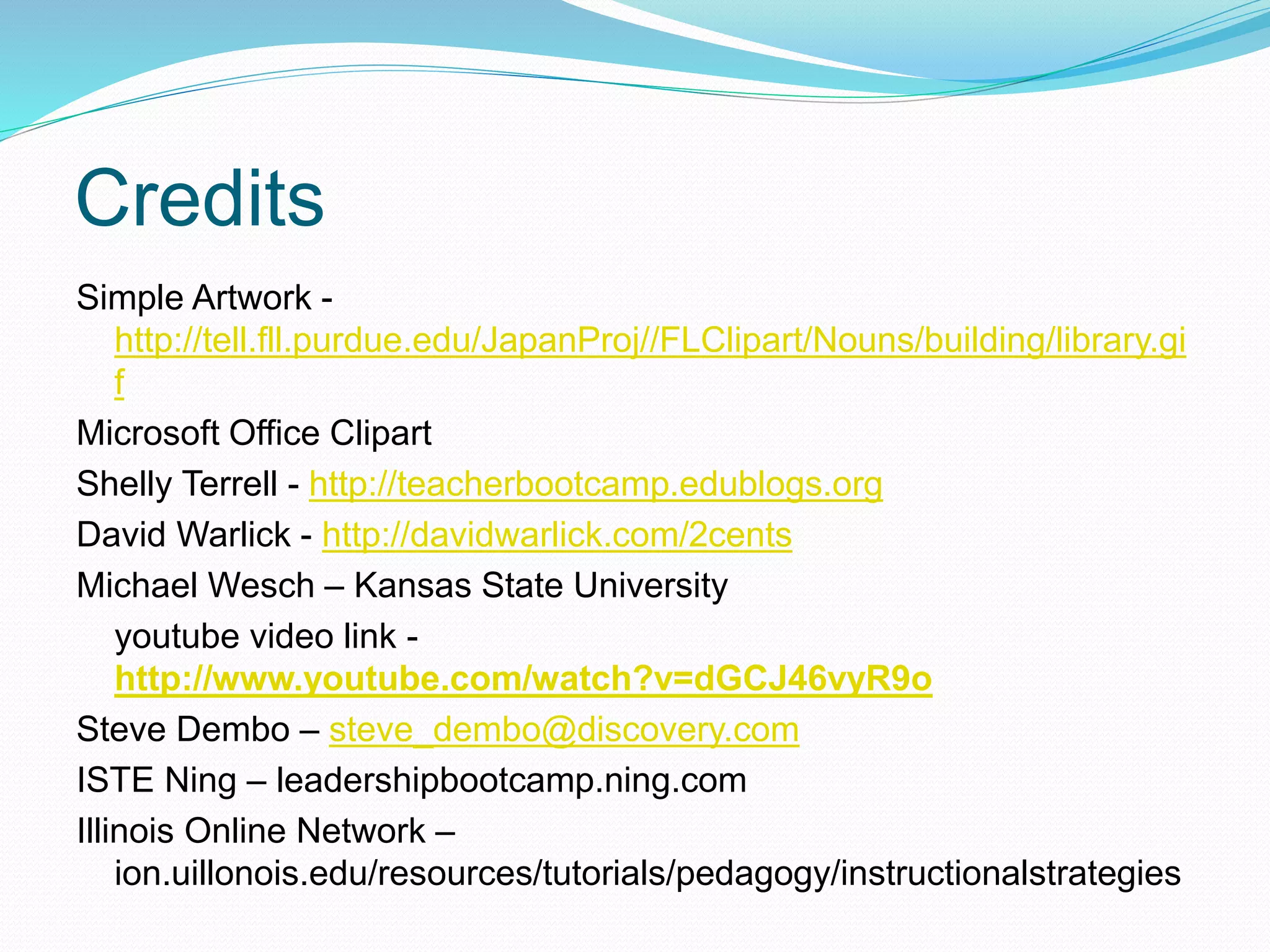 Credits
Simple Artwork -
http://tell.fll.purdue.edu/JapanProj//FLClipart/Nouns/building/library.gi
f
Microsoft Office Clipart
Shelly Terrell - http://teacherbootcamp.edublogs.org
David Warlick - http://davidwarlick.com/2cents
Michael Wesch – Kansas State University
youtube video link -
http://www.youtube.com/watch?v=dGCJ46vyR9o
Steve Dembo – steve_dembo@discovery.com
ISTE Ning – leadershipbootcamp.ning.com
Illinois Online Network –
ion.uillonois.edu/resources/tutorials/pedagogy/instructionalstrategies
 