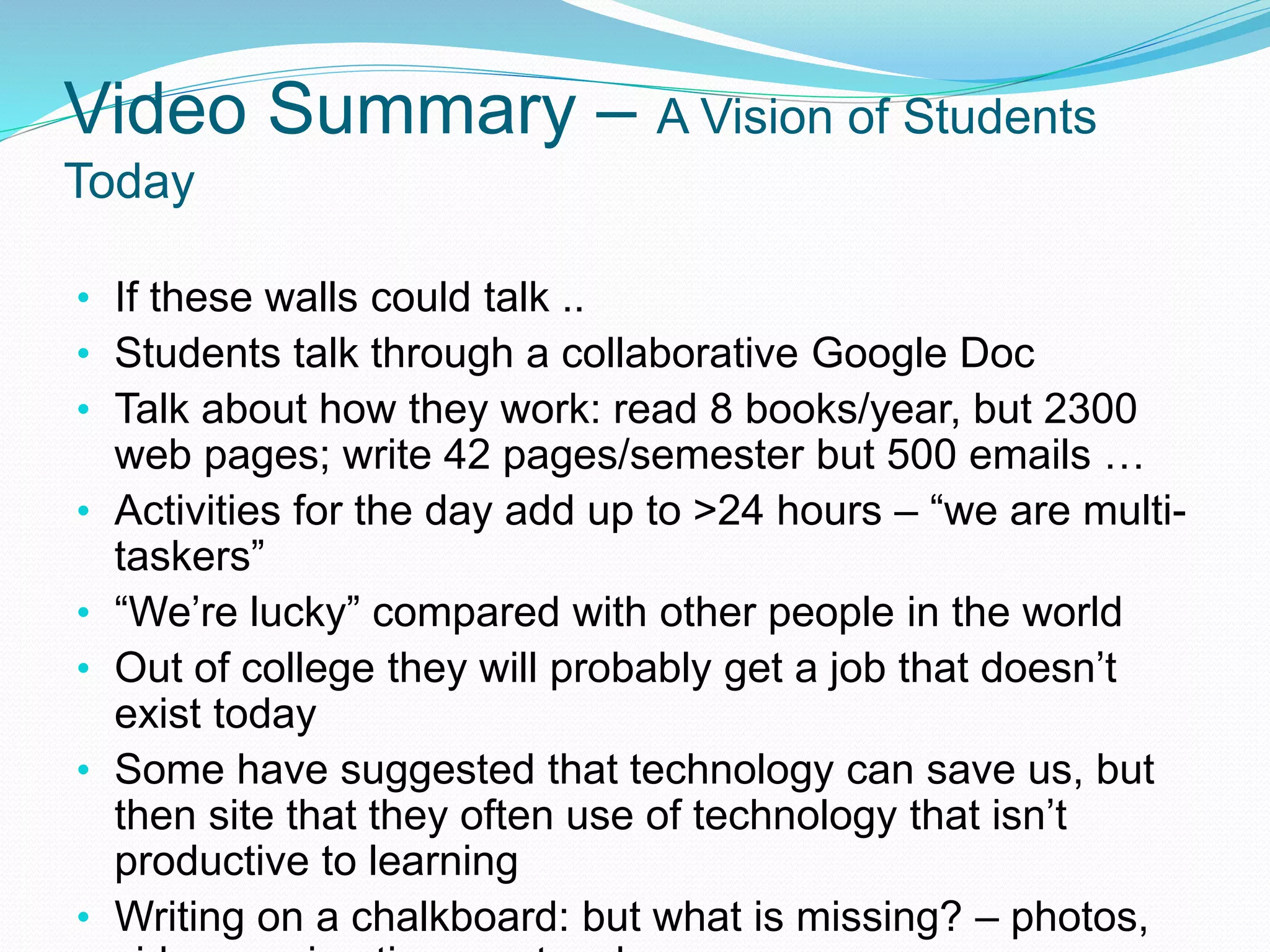 Video Summary – A Vision of Students
Today
• If these walls could talk ..
• Students talk through a collaborative Google Doc
• Talk about how they work: read 8 books/year, but 2300
web pages; write 42 pages/semester but 500 emails …
• Activities for the day add up to >24 hours – “we are multi-
taskers”
• “We’re lucky” compared with other people in the world
• Out of college they will probably get a job that doesn’t
exist today
• Some have suggested that technology can save us, but
then site that they often use of technology that isn’t
productive to learning
• Writing on a chalkboard: but what is missing? – photos,
 