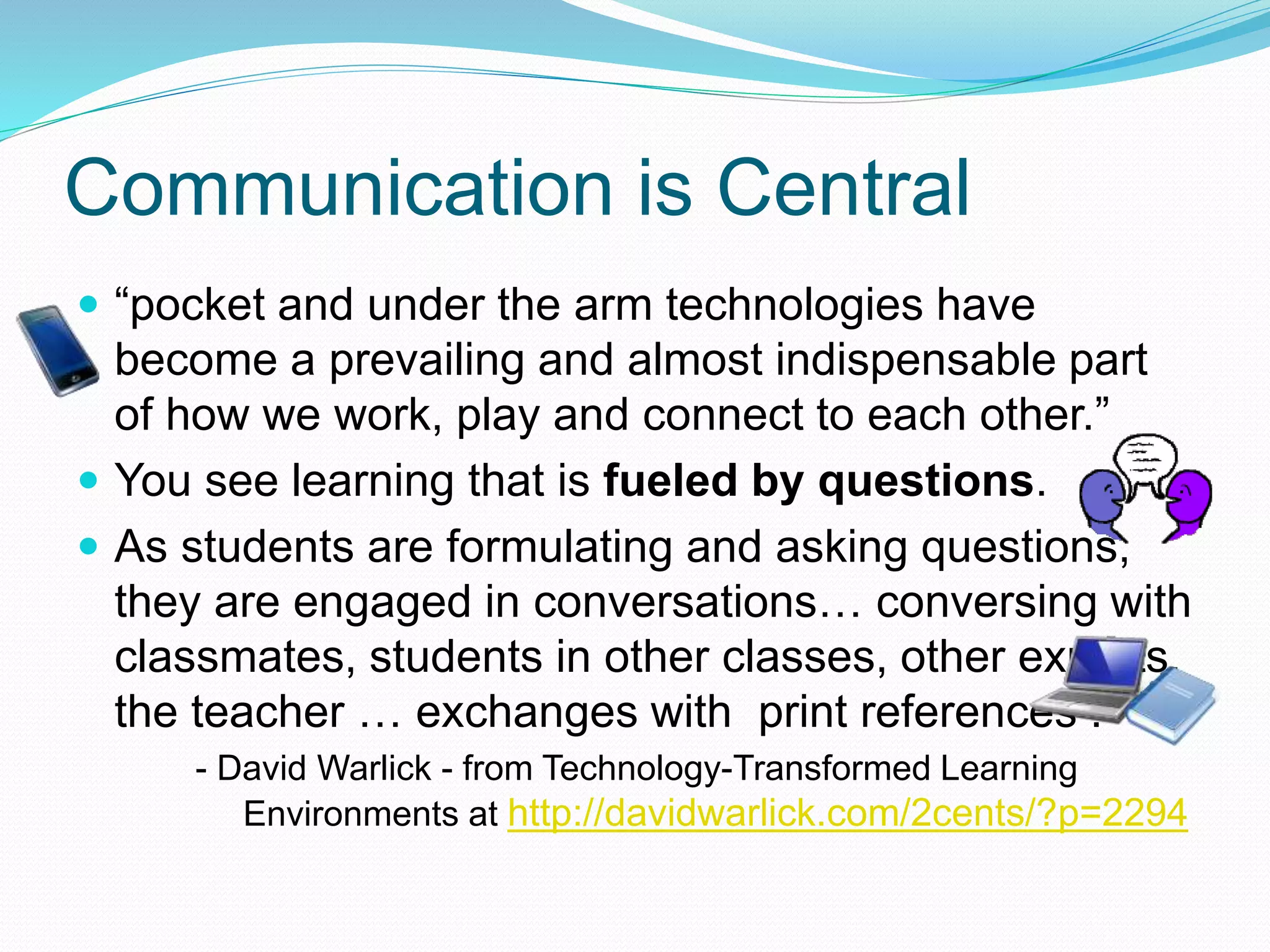 Communication is Central
 “pocket and under the arm technologies have
become a prevailing and almost indispensable part
of how we work, play and connect to each other.”
 You see learning that is fueled by questions.
 As students are formulating and asking questions,
they are engaged in conversations… conversing with
classmates, students in other classes, other experts,
the teacher … exchanges with print references .
- David Warlick - from Technology-Transformed Learning
Environments at http://davidwarlick.com/2cents/?p=2294
 