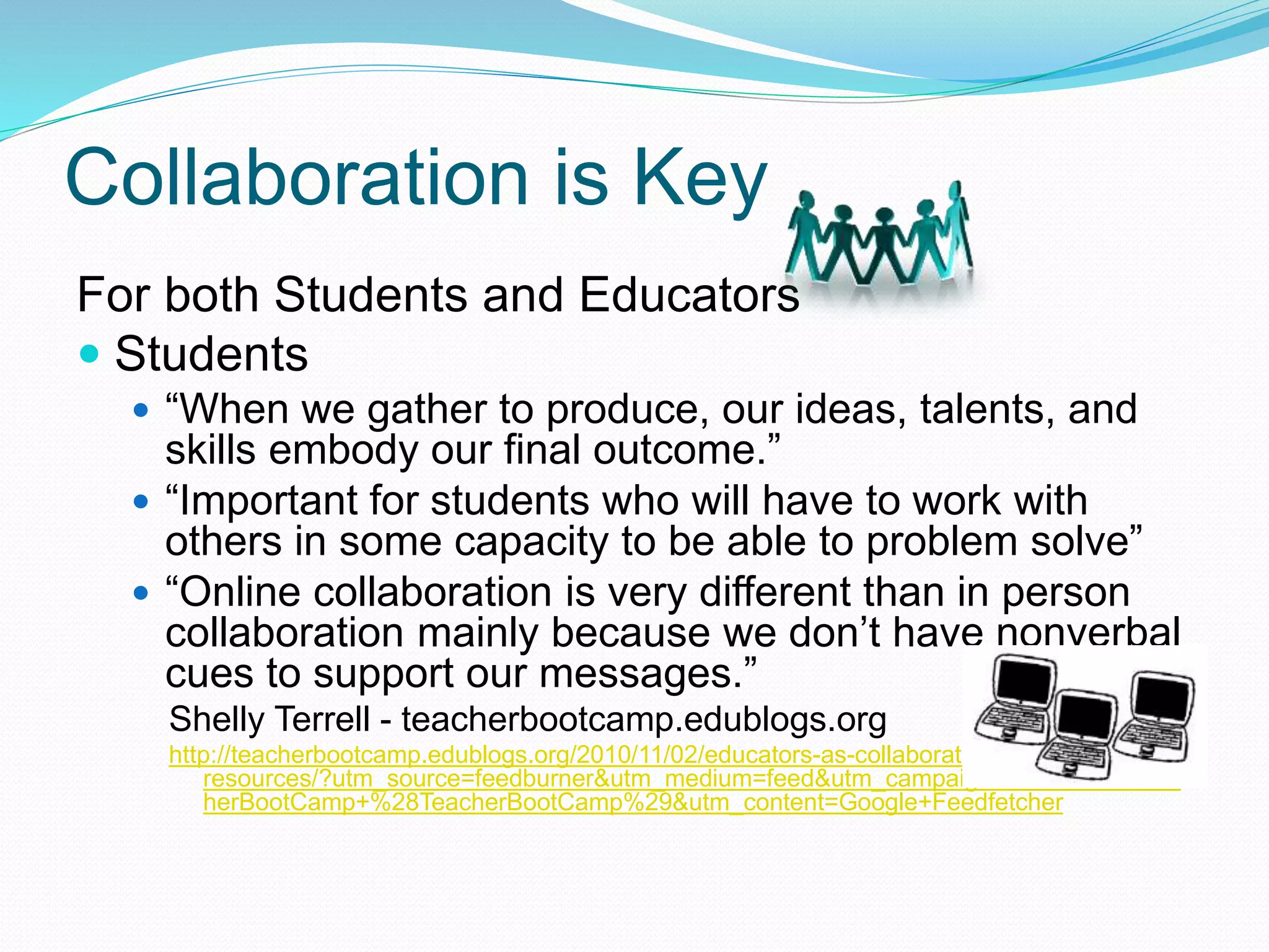 Collaboration is Key
For both Students and Educators
 Students
 “When we gather to produce, our ideas, talents, and
skills embody our final outcome.”
 “Important for students who will have to work with
others in some capacity to be able to problem solve”
 “Online collaboration is very different than in person
collaboration mainly because we don’t have nonverbal
cues to support our messages.”
Shelly Terrell - teacherbootcamp.edublogs.org
http://teacherbootcamp.edublogs.org/2010/11/02/educators-as-collaborators-25-
resources/?utm_source=feedburner&utm_medium=feed&utm_campaign=Feed%3A+Teac
herBootCamp+%28TeacherBootCamp%29&utm_content=Google+Feedfetcher
 