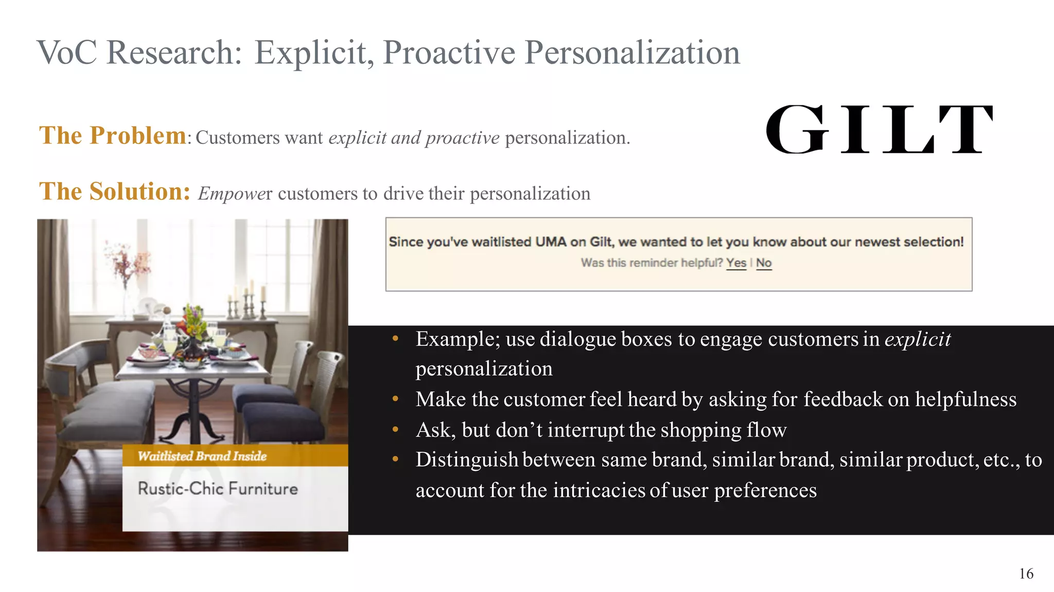 16
VoC Research: Explicit, Proactive Personalization
The Problem: Customers want explicit and proactive personalization.
The Solution: Empower customers to drive their personalization
• Example; use dialogue boxes to engage customers in explicit
personalization
• Make the customer feel heard by asking for feedback on helpfulness
• Ask, but don’t interrupt the shopping flow
• Distinguishbetween same brand, similar brand, similar product,etc., to
account for the intricacies of user preferences
 