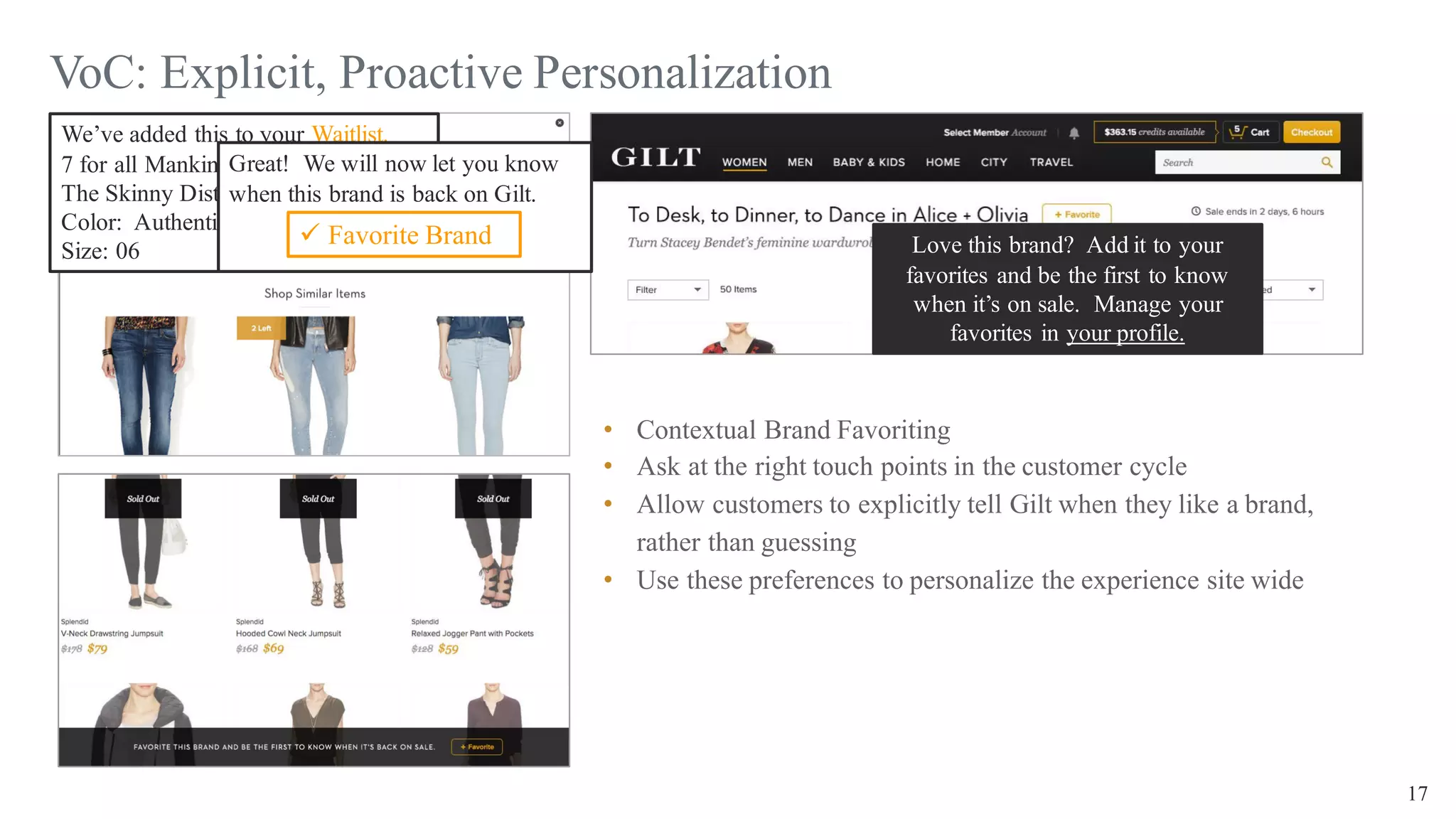 17
VoC: Explicit, Proactive Personalization
• Contextual Brand Favoriting
• Ask at the right touch points in the customer cycle
• Allow customers to explicitly tell Gilt when they like a brand,
rather than guessing
• Use these preferences to personalize the experience site wide
We’ve added this to your Waitlist.
7 for all Mankind
The Skinny Distressed Jean
Color: Authentic Ocean
Size: 06
Great! We will now let you know
when this brand is back on Gilt.
ü Favorite Brand Love this brand? Add it to your
favorites and be the first to know
when it’s on sale. Manage your
favorites in your profile.
 