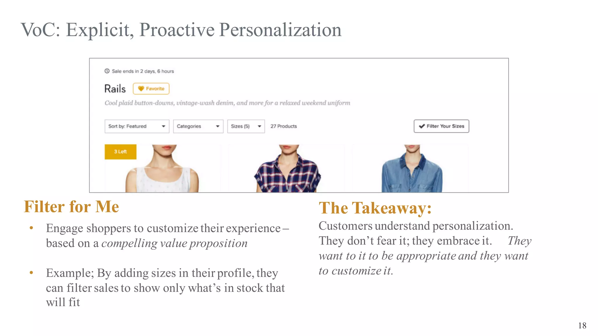 18
VoC: Explicit, Proactive Personalization
Filter for Me
• Engage shoppers to customize their experience –
based on a compelling value proposition
• Example; By adding sizes in their profile,they
can filter sales to show only what’s in stock that
will fit
The Takeaway:
Customers understand personalization.
They don’t fear it; they embrace it. They
want to it to be appropriate and they want
to customize it.
 