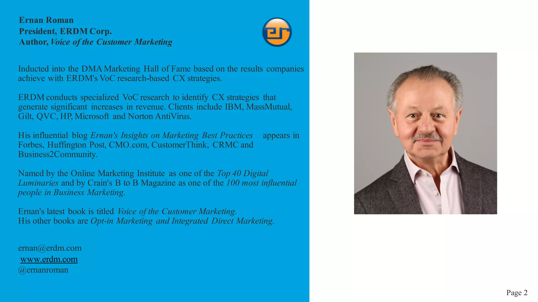 2
Ernan Roman
President, ERDM Corp.
Author, Voice of the Customer Marketing
Inducted into the DMA Marketing Hall of Fame based on the results companies
achieve with ERDM's VoC research-based CX strategies.
ERDM conducts specialized VoC research to identify CX strategies that
generate significant increases in revenue. Clients include IBM, MassMutual,
Gilt, QVC, HP, Microsoft and Norton AntiVirus.
His influential blog Ernan's Insights on Marketing Best Practices appears in
Forbes, Huffington Post, CMO.com, CustomerThink, CRMC and
Business2Community.
Named by the Online Marketing Institute as one of the Top 40 Digital
Luminaries and by Crain's B to B Magazine as one of the 100 most influential
people in Business Marketing.
Ernan's latest book is titled Voice of the Customer Marketing.
His other books are Opt-in Marketing and Integrated Direct Marketing.
ernan@erdm.com
www.erdm.com
@ernanroman
Page 2
 