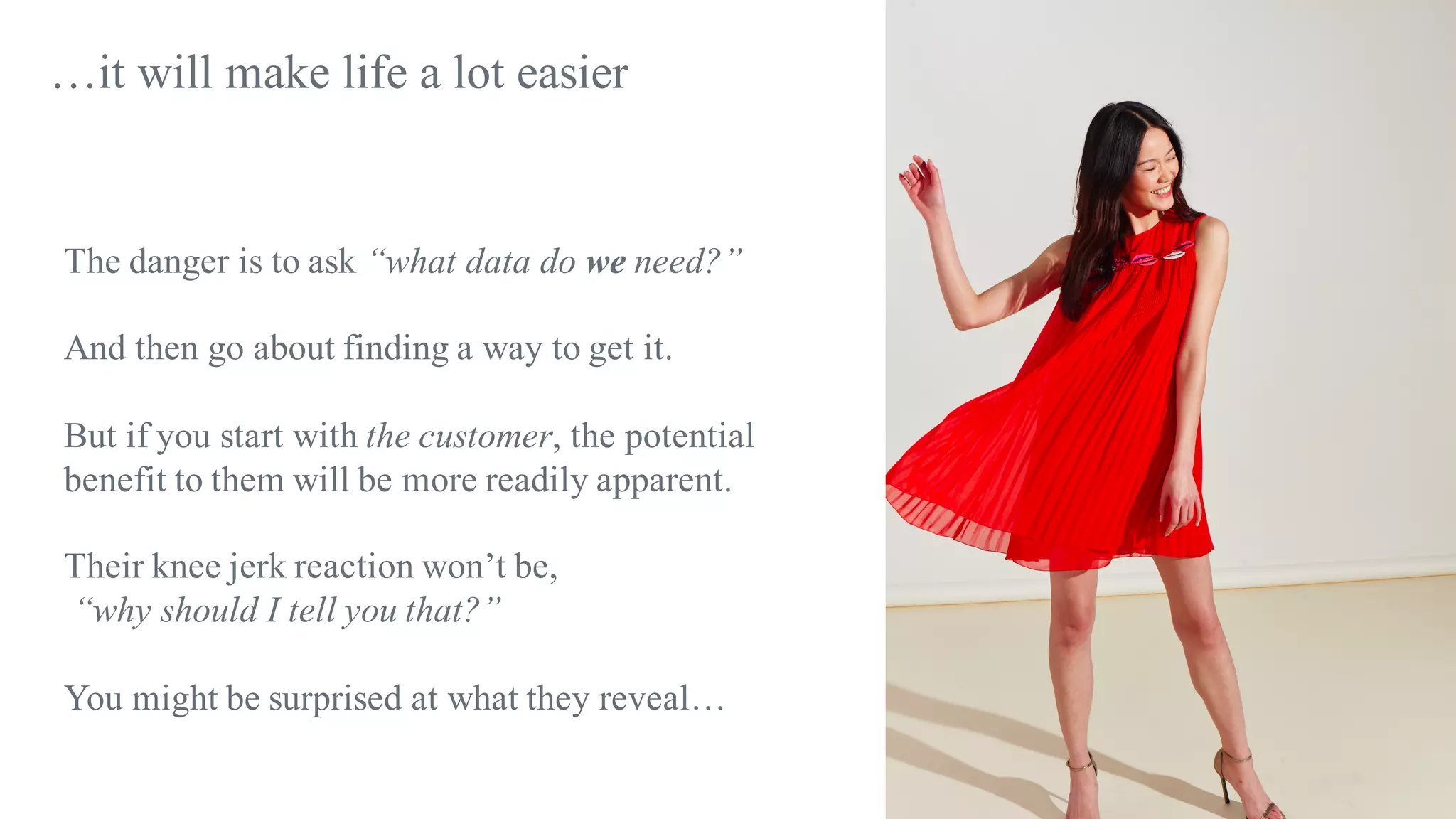 The danger is to ask “what data do we need?”
And then go about finding a way to get it.
But if you start with the customer, the potential
benefit to them will be more readily apparent.
Their knee jerk reaction won’t be,
“why should I tell you that?”
You might be surprised at what they reveal…
…it will make life a lot easier
 