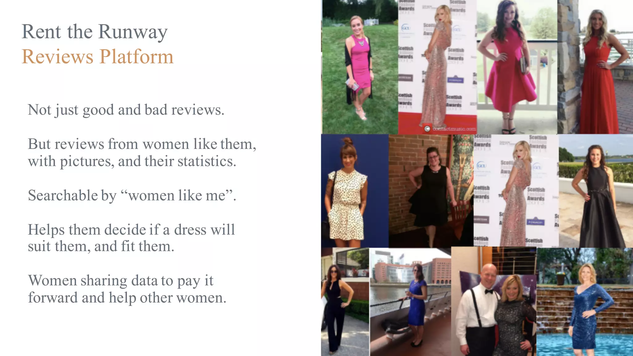Rent the Runway
Reviews Platform
Not just good and bad reviews.
But reviews from women like them,
with pictures, and their statistics.
Searchable by “women like me”.
Helps them decide if a dress will
suit them, and fit them.
Women sharing data to pay it
forward and help other women.
 