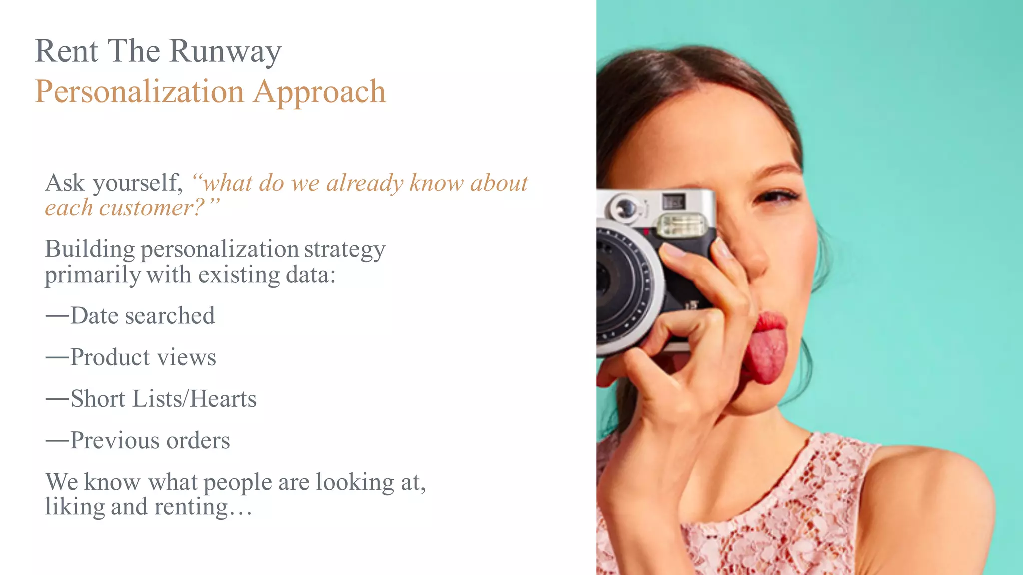 Rent The Runway
Personalization Approach
Ask yourself, “what do we already know about
each customer?”
Building personalization strategy
primarily with existing data:
—Date searched
—Product views
—Short Lists/Hearts
—Previous orders
We know what people are looking at,
liking and renting…
 