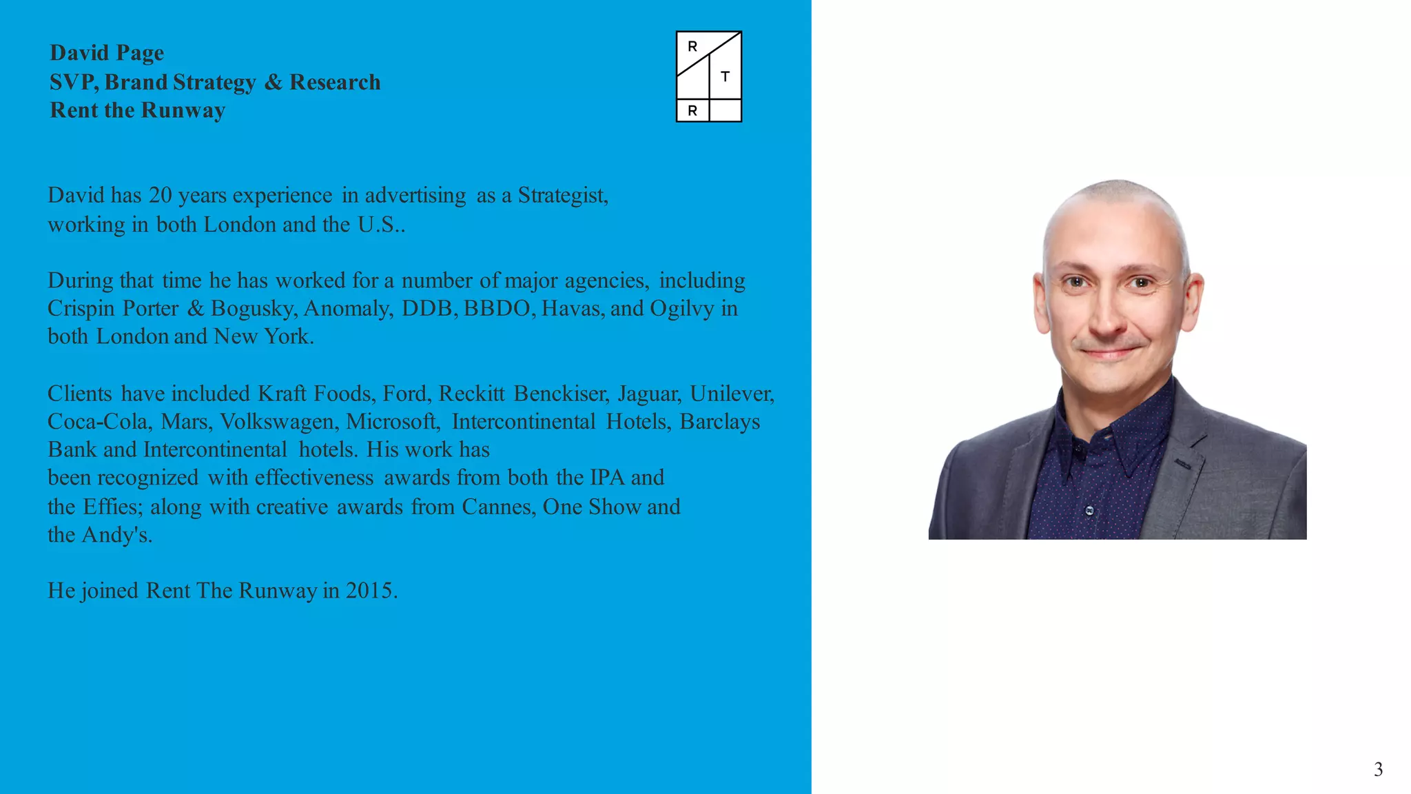 3
David Page
SVP, Brand Strategy & Research
Rent the Runway
David has 20 years experience in advertising as a Strategist,
working in both London and the U.S..
During that time he has worked for a number of major agencies, including
Crispin Porter & Bogusky, Anomaly, DDB, BBDO, Havas, and Ogilvy in
both London and New York.
Clients have included Kraft Foods, Ford, Reckitt Benckiser, Jaguar, Unilever,
Coca-Cola, Mars, Volkswagen, Microsoft, Intercontinental Hotels, Barclays
Bank and Intercontinental hotels. His work has
been recognized with effectiveness awards from both the IPA and
the Effies; along with creative awards from Cannes, One Show and
the Andy's.
He joined Rent The Runway in 2015.
 