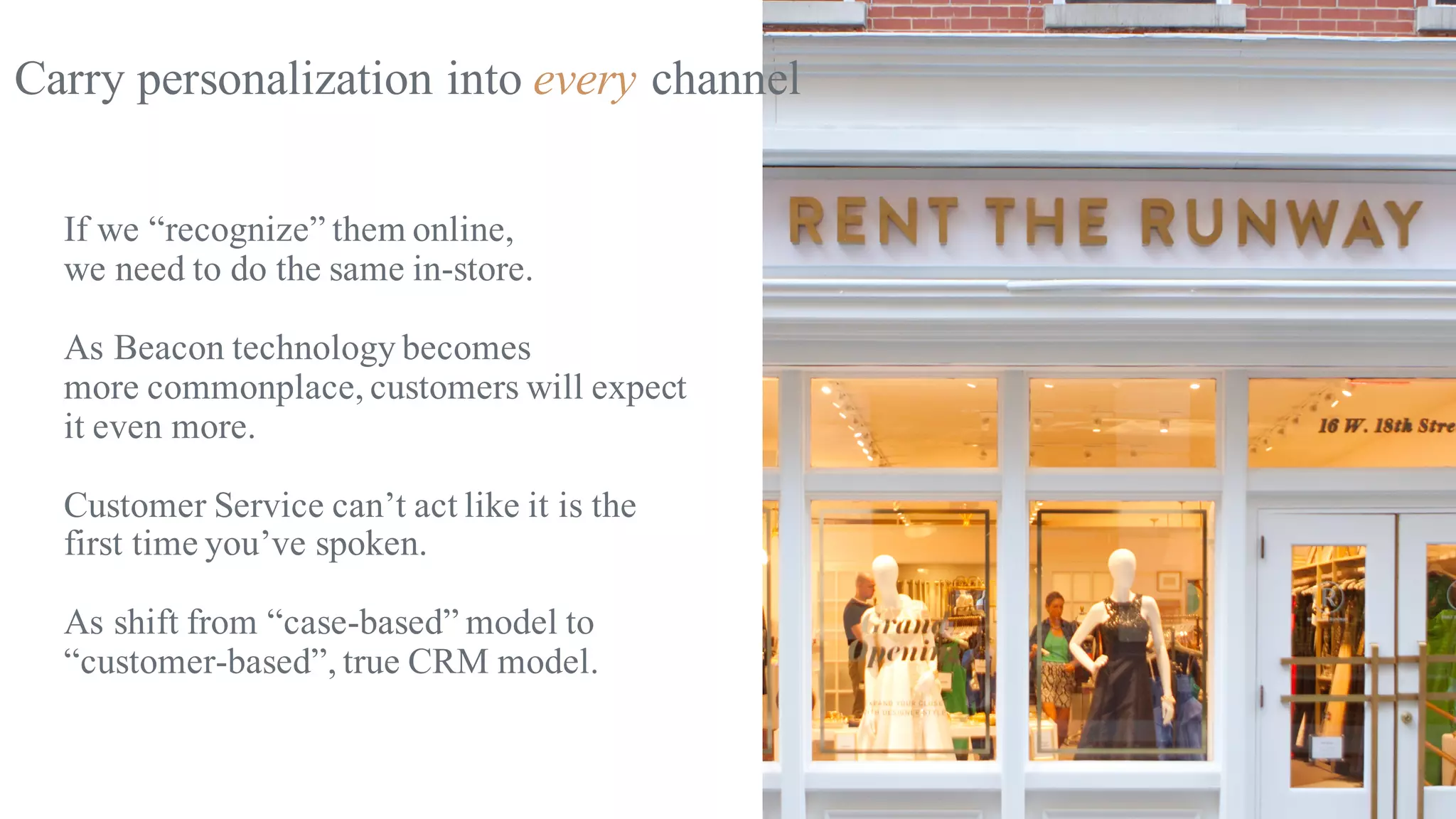 Carry personalization into every channel
If we “recognize” them online,
we need to do the same in-store.
As Beacon technology becomes
more commonplace, customers will expect
it even more.
Customer Service can’t act like it is the
first time you’ve spoken.
As shift from “case-based” model to
“customer-based”, true CRM model.
 
