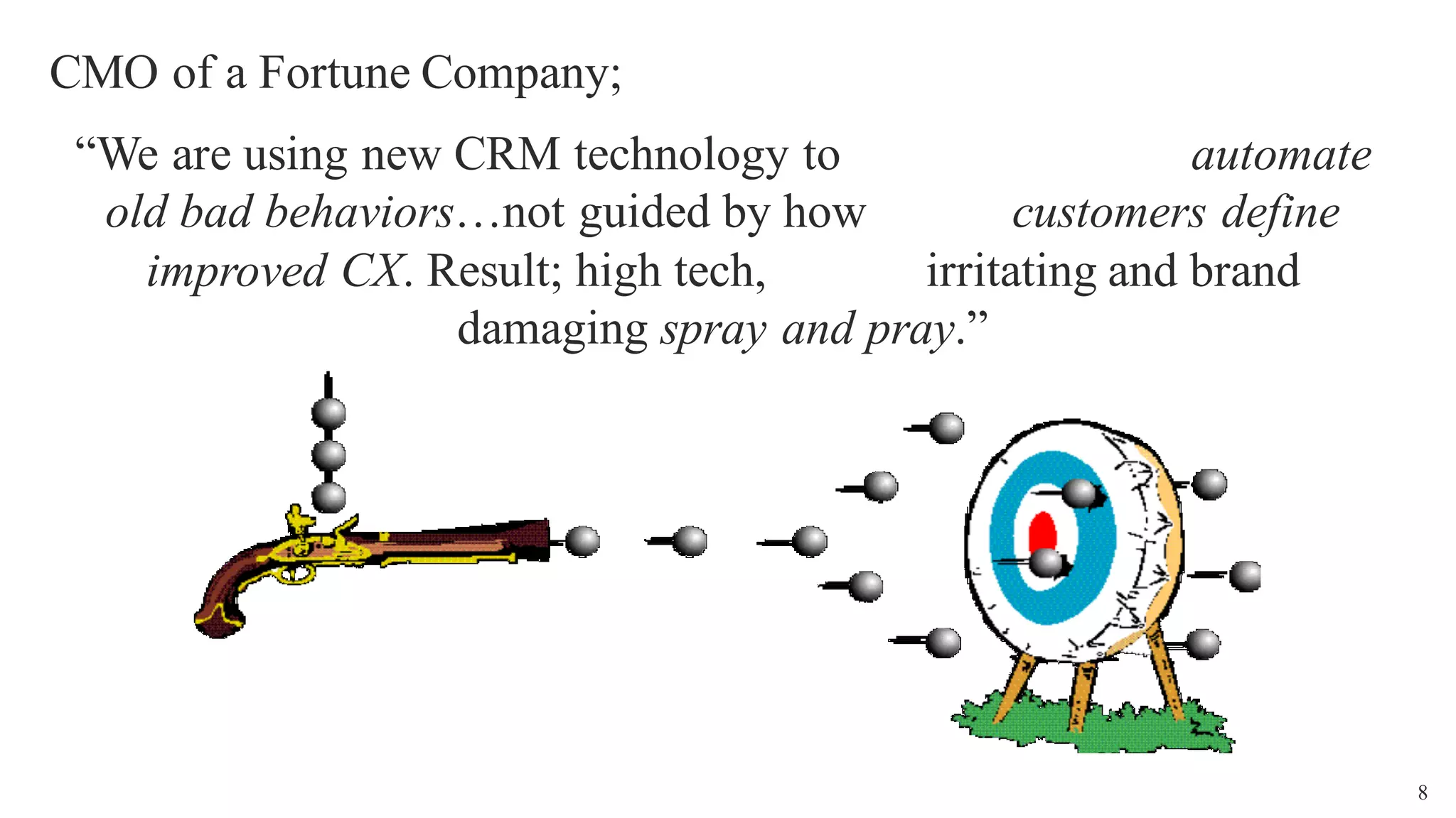 8
CMO of a Fortune Company;
“We are using new CRM technology to automate
old bad behaviors…not guided by how customers define
improved CX. Result; high tech, irritating and brand
damaging spray and pray.”
 
