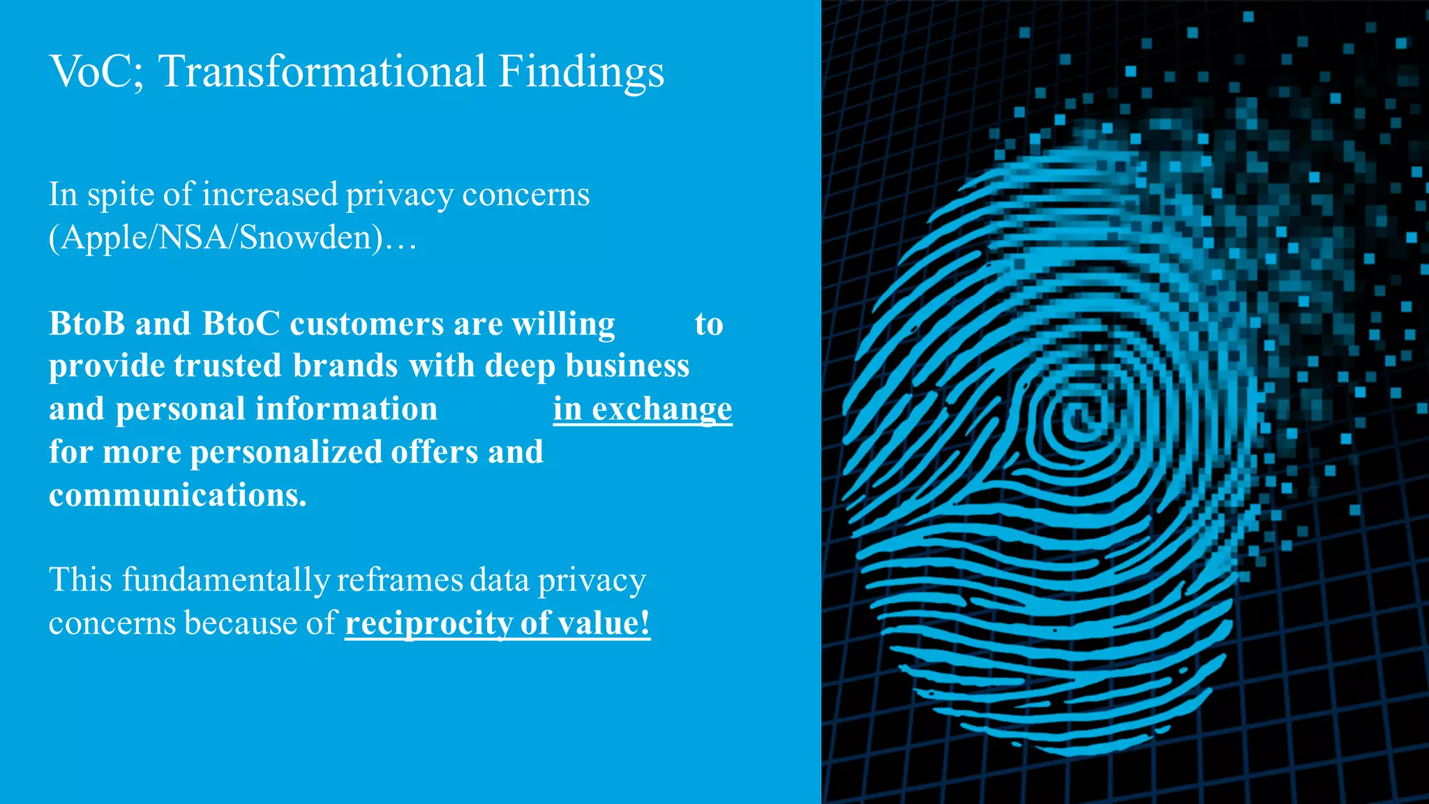 9
VoC; Transformational Findings
In spite of increased privacy concerns
(Apple/NSA/Snowden)…
BtoB and BtoC customers are willing to
provide trusted brands with deep business
and personal information in exchange
for more personalized offers and
communications.
This fundamentally reframes data privacy
concerns because of reciprocity of value!
 