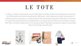 #RIC16
Le	
  Tote	
  is	
  a	
  fashion	
  subscription	
  service	
  that	
  allows	
  members	
  to	
  borrow	
  clothing	
  and	
  accessories	
  
for	
  $59/month	
  and	
  maternity	
  clothing	
  for	
  $69/month.	
  Each	
  shipment	
  includes	
  three	
  pieces	
  of	
  
clothing	
  and	
  two	
  accessories,	
  curated	
  using	
  Le	
  Tote’s	
  proprietary	
  algorithm.	
  Members	
  can	
  choose	
  
to	
  swap	
  items	
  ahead	
  of	
  delivery	
  and	
  keep	
  them	
  as	
  long	
  as	
  they	
  like.	
  Once	
  they	
  are	
  done	
  enjoying	
  
their	
  tote,	
  members	
  simply	
  return	
  it	
  to	
  receive	
  another.	
  Members	
  also	
  have	
  an	
  option	
  to	
  purchase	
  
items	
  for	
  20-­‐50	
  percent	
  off	
  retail.
 