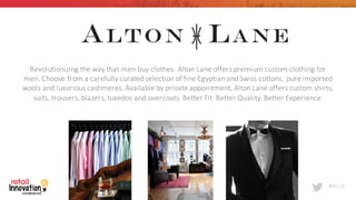 #RIC16
Revolutionizing	
  the	
  way	
  that	
  men	
  buy	
  clothes.	
  Alton	
  Lane	
  offers	
  premium	
  custom	
  clothing	
  for	
  
men.	
  Choose	
  from	
  a	
  carefully	
  curated	
  selection	
  of	
  fine	
  Egyptian	
  and	
  Swiss	
  cottons,	
  pure	
  imported	
  
wools	
  and	
  luxurious	
  cashmeres.	
  Available	
  by	
  private	
  appointment,	
  Alton	
  Lane	
  offers	
  custom	
  shirts,	
  
suits,	
  trousers,	
  blazers,	
  tuxedos	
  and	
  overcoats.	
  Better	
  Fit.	
  Better	
  Quality.	
  Better	
  Experience.
 