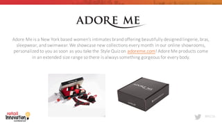 #RIC16
Adore	
  Me	
  is	
  a	
  New	
  York	
  based	
  women’s	
  intimates	
  brand	
  offering	
  beautifully	
  designed	
  lingerie,	
  bras,	
  
sleepwear,	
  and	
  swimwear. We	
  showcase	
  new	
  collections	
  every	
  month	
  in	
  our	
  online	
  showrooms,	
  
personalized	
  to	
  you	
  as	
  soon	
  as	
  you	
  take	
  the	
  Style	
  Quiz	
  on adoreme.com!	
  Adore	
  Me	
  products	
  come	
  
in	
  an	
  extended	
  size	
  range	
  so	
  there	
  is	
  always	
  something	
  gorgeous	
  for	
  every	
  body.
 