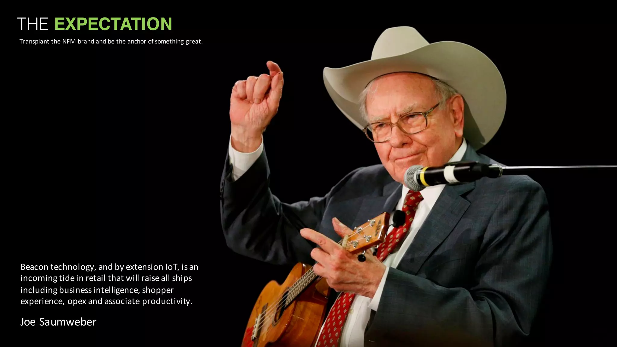 THE EXPECTATION
Transplant	
  the	
  NFM	
  brand	
  and	
  be	
  the	
  anchor	
  of	
  something	
  great.
Beacon	
  technology,	
  and	
  by	
  extension	
  IoT,	
  is	
  an	
  
incoming	
  tide	
  in	
  retail	
  that	
  will	
  raise	
  all	
  ships	
  
including	
  business	
  intelligence,	
  shopper	
  
experience,	
  opex and	
  associate	
  productivity.
Joe	
  Saumweber
 