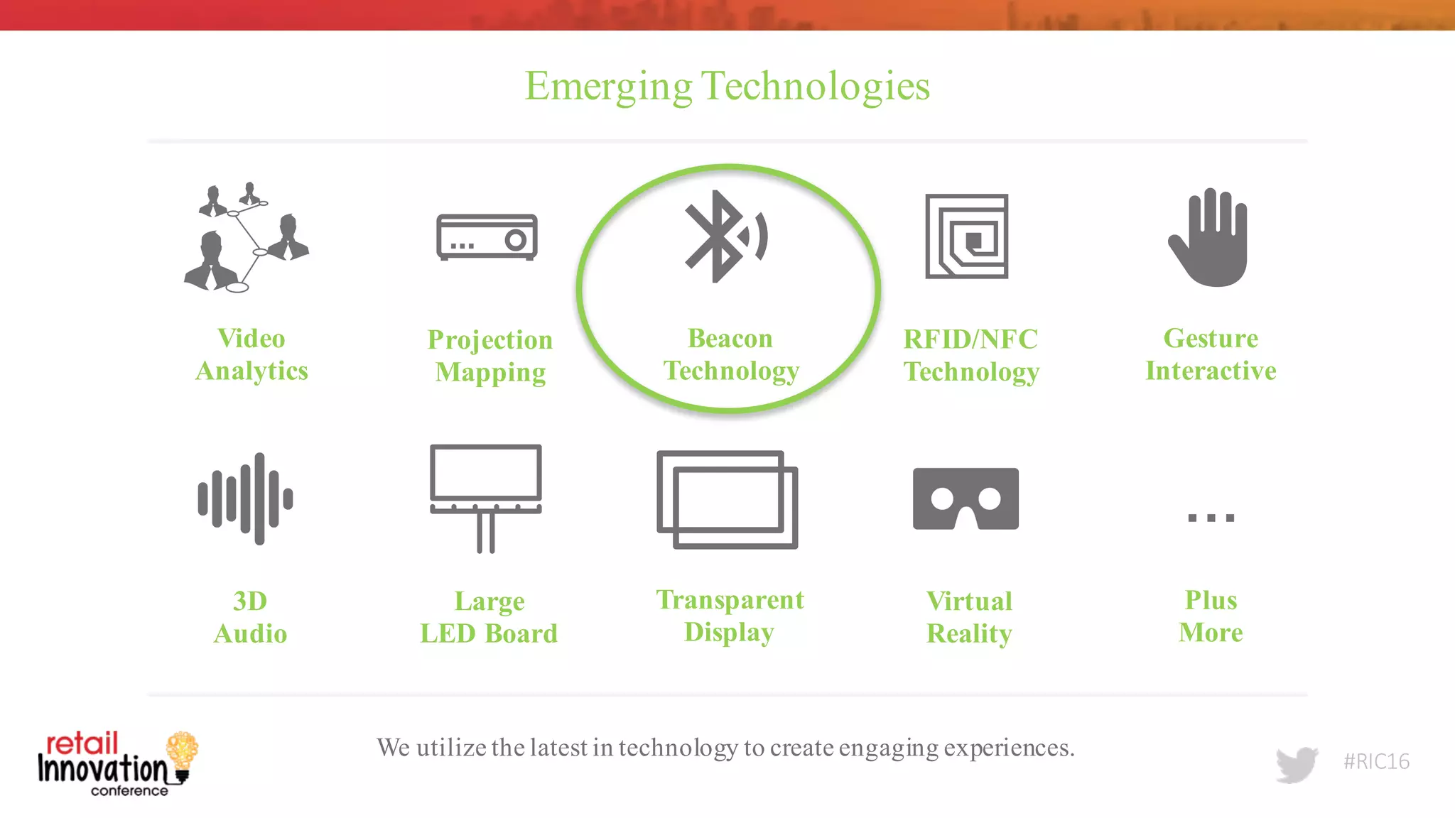 #RIC16
Emerging Technologies
We utilize the latest in technology to create engaging experiences.
Video
Analytics
Projection
Mapping
Beacon
Technology
RFID/NFC
Technology
Gesture
Interactive
3D
Audio
Large
LED Board
Transparent
Display
Virtual
Reality
Plus
More
…
 