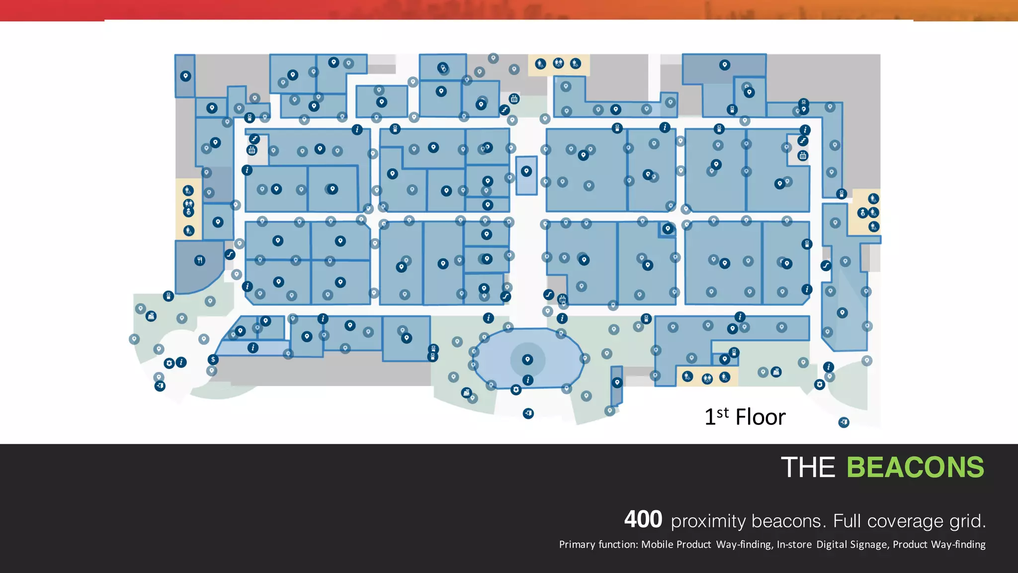 THE BEACONS
400 proximity beacons. Full coverage grid.
Primary	
  function:	
  Mobile	
  Product	
  Way-­‐finding,	
  In-­‐store	
  Digital	
  Signage,	
  Product	
  Way-­‐finding
1st Floor
 
