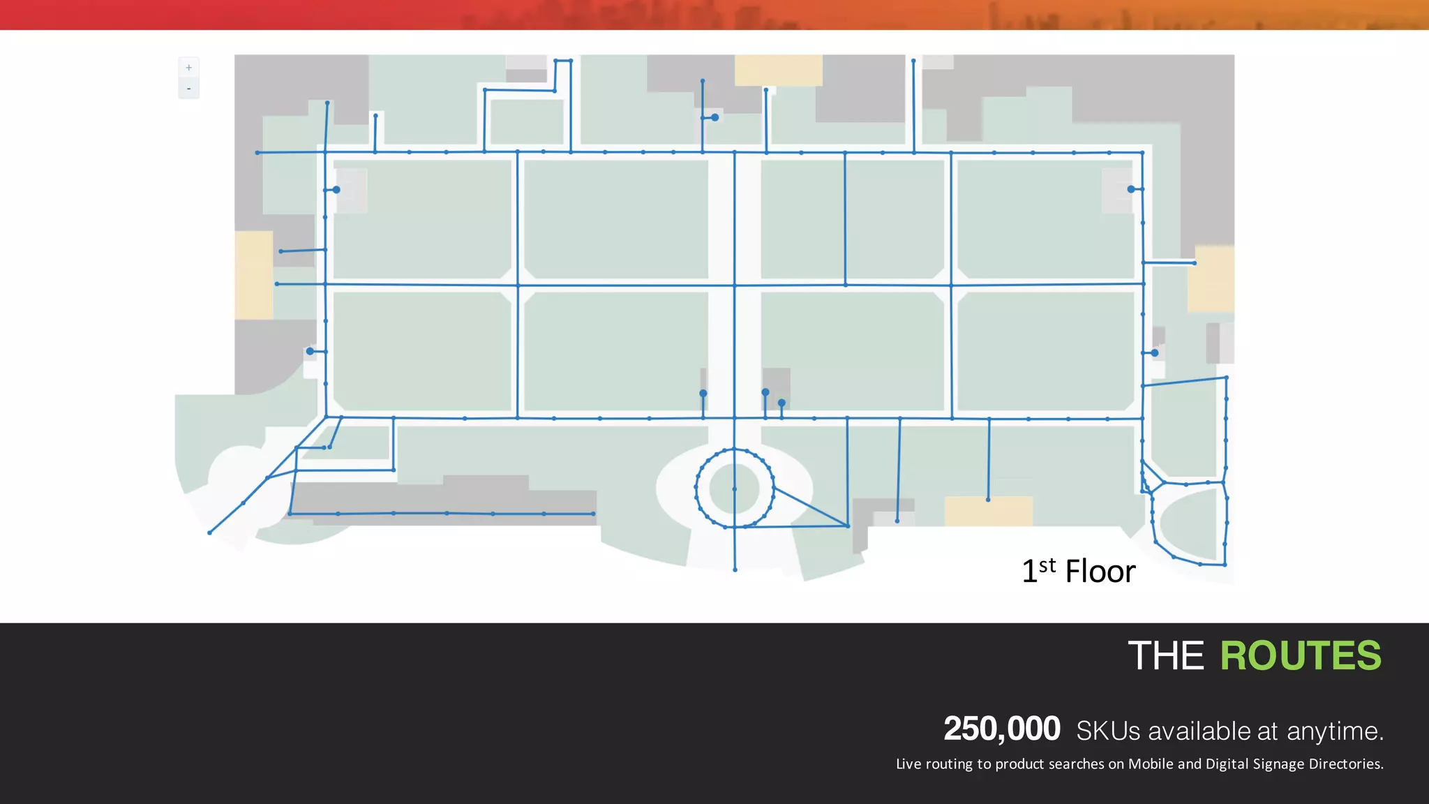 THE ROUTES
250,000 SKUs available at anytime.
Live	
  routing	
  to	
  product	
  searches	
  on	
  Mobile	
  and	
  Digital	
  Signage	
  Directories.	
  
1st Floor
 