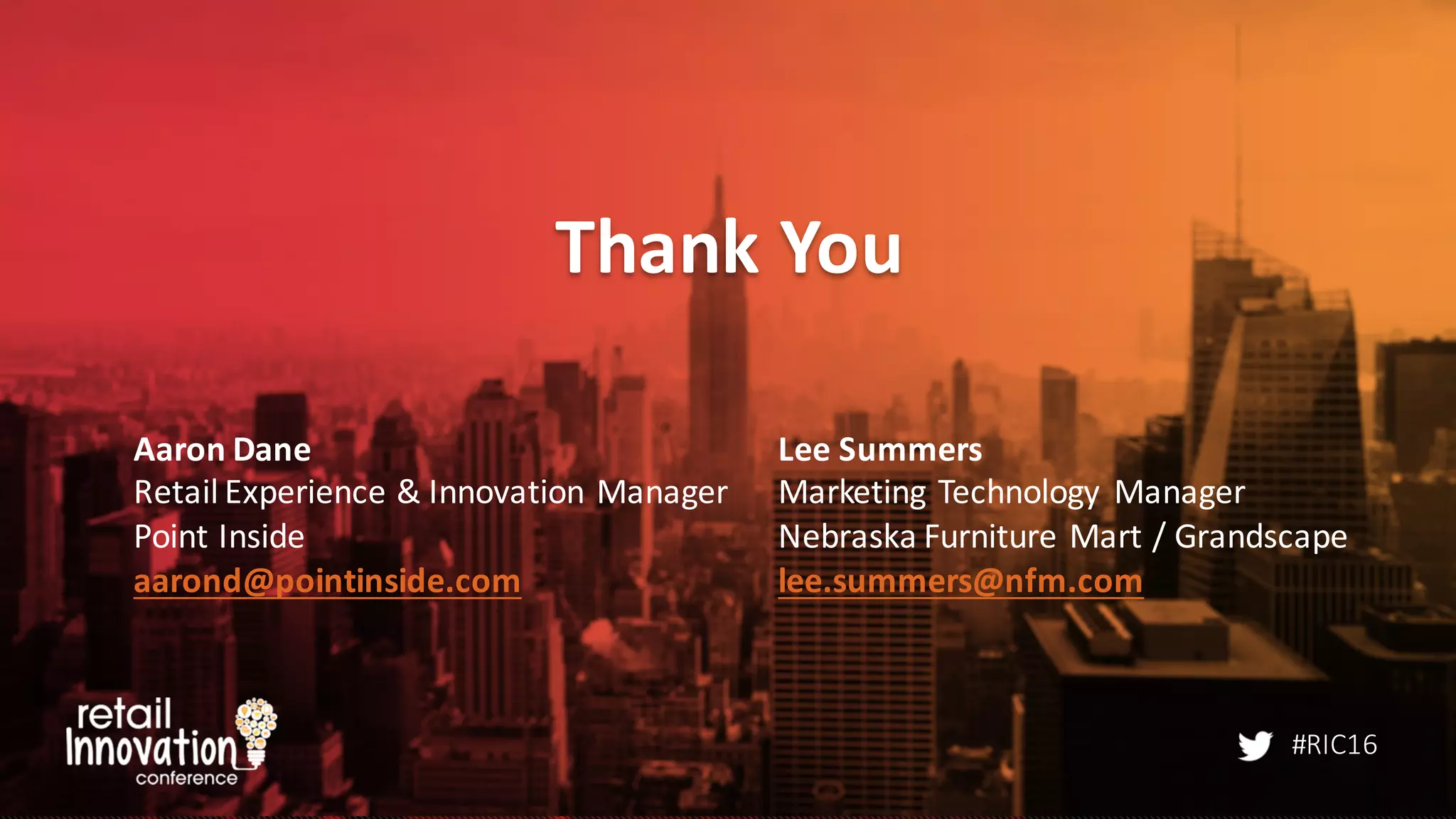 #RIC16
Thank	
  You
Aaron	
  Dane
Retail	
  Experience	
  &	
  Innovation	
  Manager
Point	
  Inside
aarond@pointinside.com
Lee	
  Summers
Marketing	
  Technology	
   Manager
Nebraska	
  Furniture	
  Mart	
  /	
  Grandscape
lee.summers@nfm.com
 